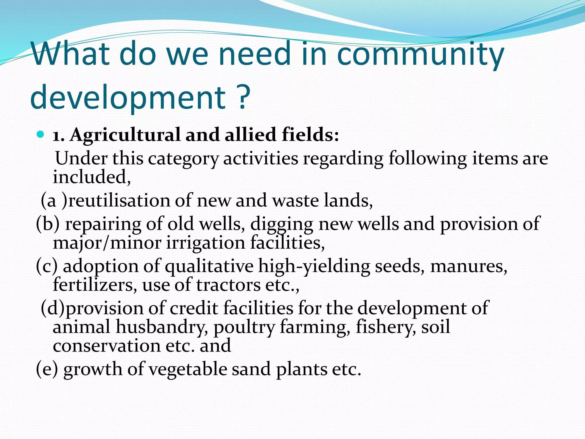 What do we need in community
development ?
 1. Agricultural and allied fields:
Under this category activities regarding following items are
included,
(a )reutilisation of new and waste lands,
(b) repairing of old wells, digging new wells and provision of
major/minor irrigation facilities,
(c) adoption of qualitative high-yielding seeds, manures,
fertilizers, use of tractors etc.,
(d)provision of credit facilities for the development of
animal husbandry, poultry farming, fishery, soil
conservation etc. and
(e) growth of vegetable sand plants etc.
 