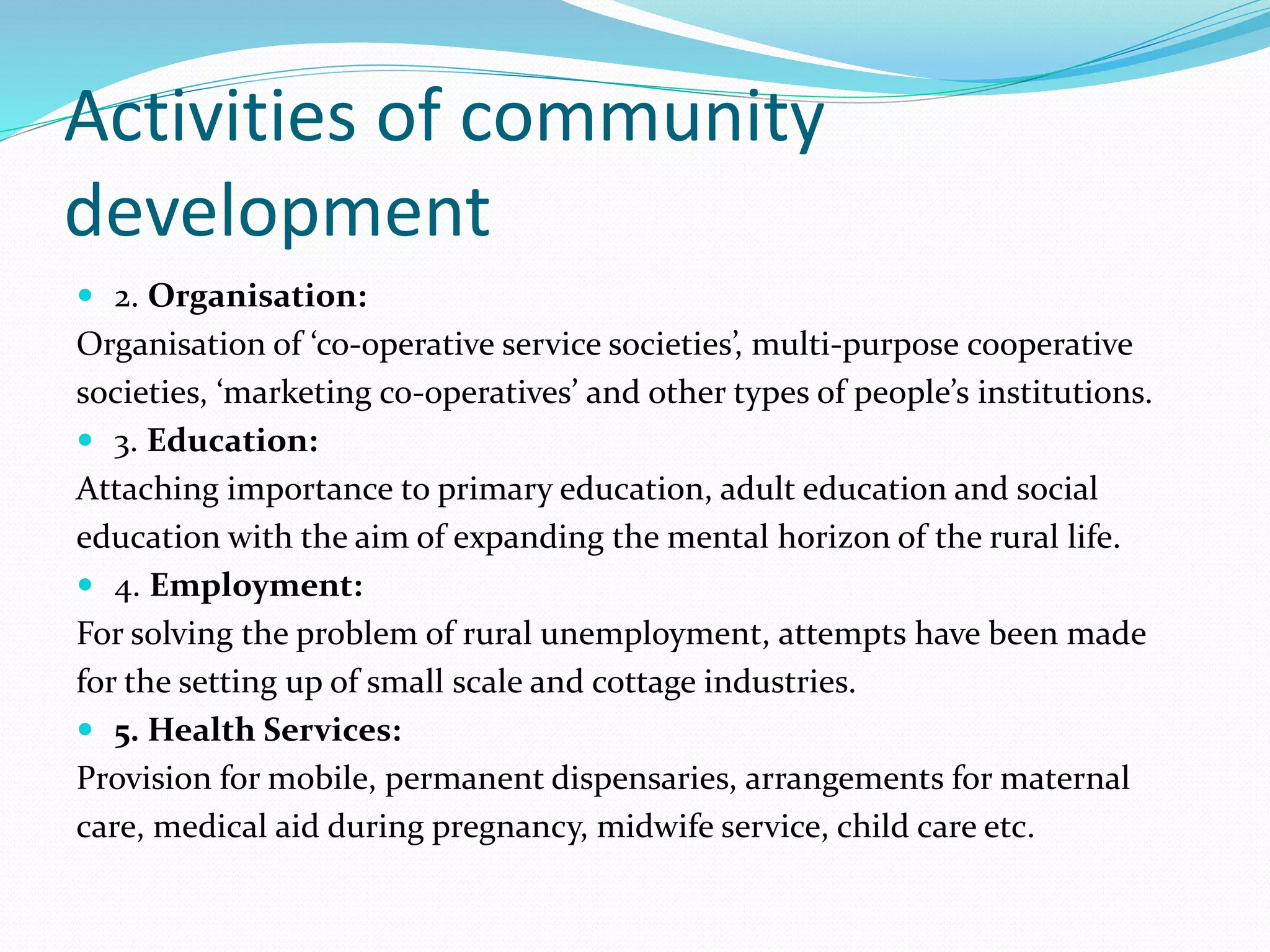 Activities of community
development
 2. Organisation:
Organisation of ‘co-operative service societies’, multi-purpose cooperative
societies, ‘marketing co-operatives’ and other types of people’s institutions.
 3. Education:
Attaching importance to primary education, adult education and social
education with the aim of expanding the mental horizon of the rural life.
 4. Employment:
For solving the problem of rural unemployment, attempts have been made
for the setting up of small scale and cottage industries.
 5. Health Services:
Provision for mobile, permanent dispensaries, arrangements for maternal
care, medical aid during pregnancy, midwife service, child care etc.
 