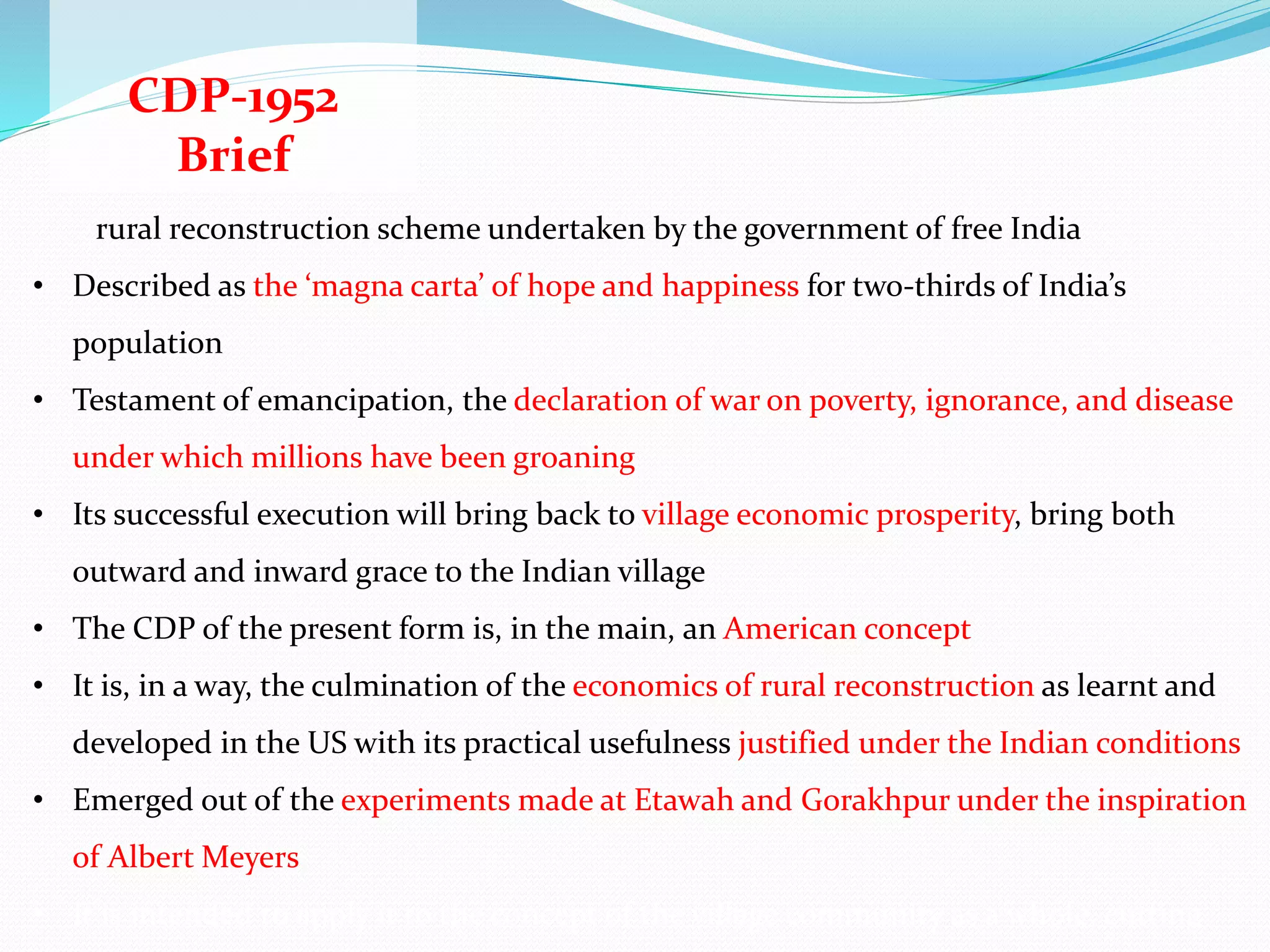CDP-1952
Brief
rural reconstruction scheme undertaken by the government of free India
• Described as the ‘magna carta’ of hope and happiness for two-thirds of India’s
population
• Testament of emancipation, the declaration of war on poverty, ignorance, and disease
under which millions have been groaning
• Its successful execution will bring back to village economic prosperity, bring both
outward and inward grace to the Indian village
• The CDP of the present form is, in the main, an American concept
• It is, in a way, the culmination of the economics of rural reconstruction as learnt and
developed in the US with its practical usefulness justified under the Indian conditions
• Emerged out of the experiments made at Etawah and Gorakhpur under the inspiration
of Albert Meyers
• It is intended to apply it to the concept of the village community as a whole, cutting
 