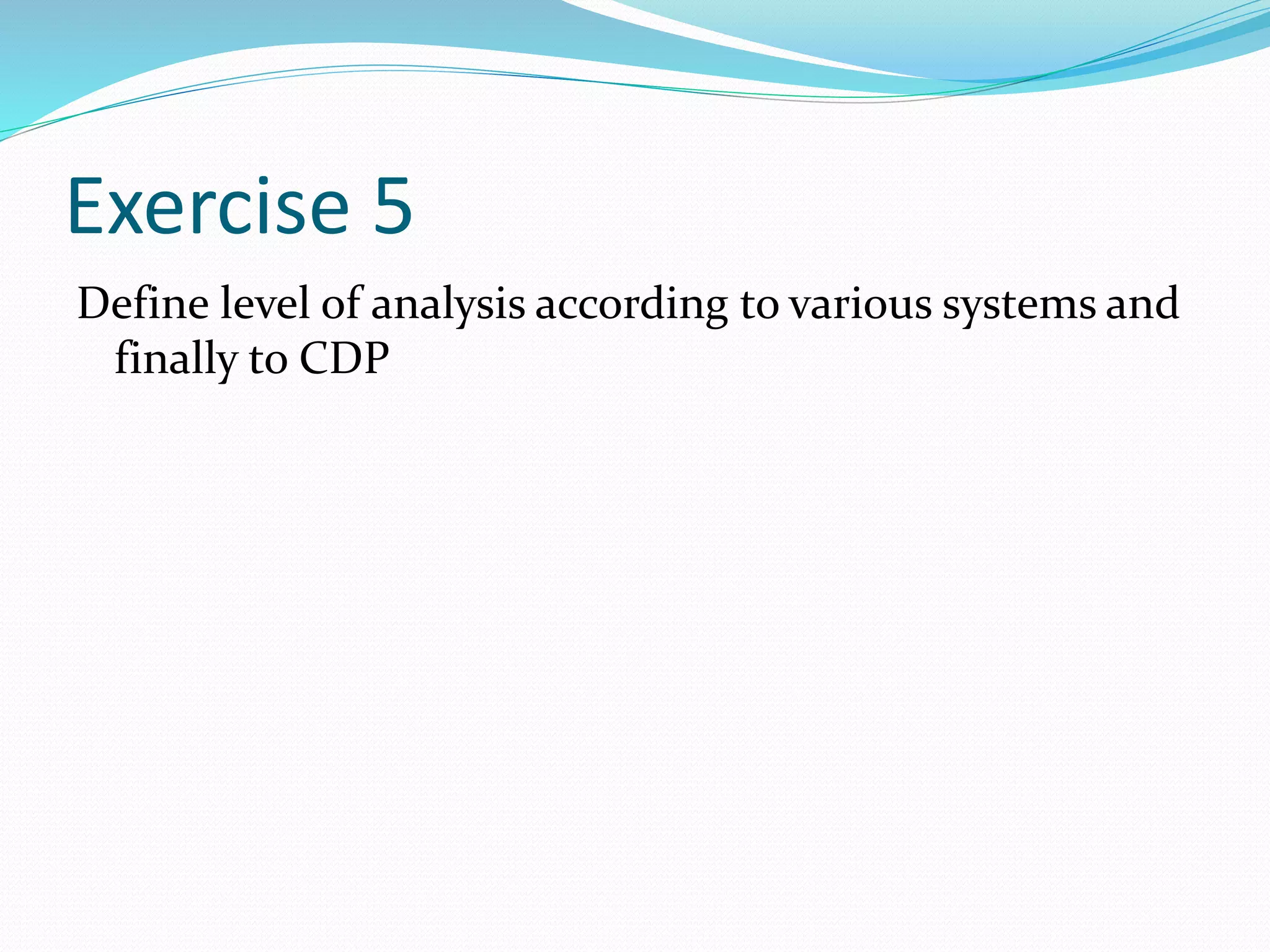 Exercise 5
Define level of analysis according to various systems and
finally to CDP
 