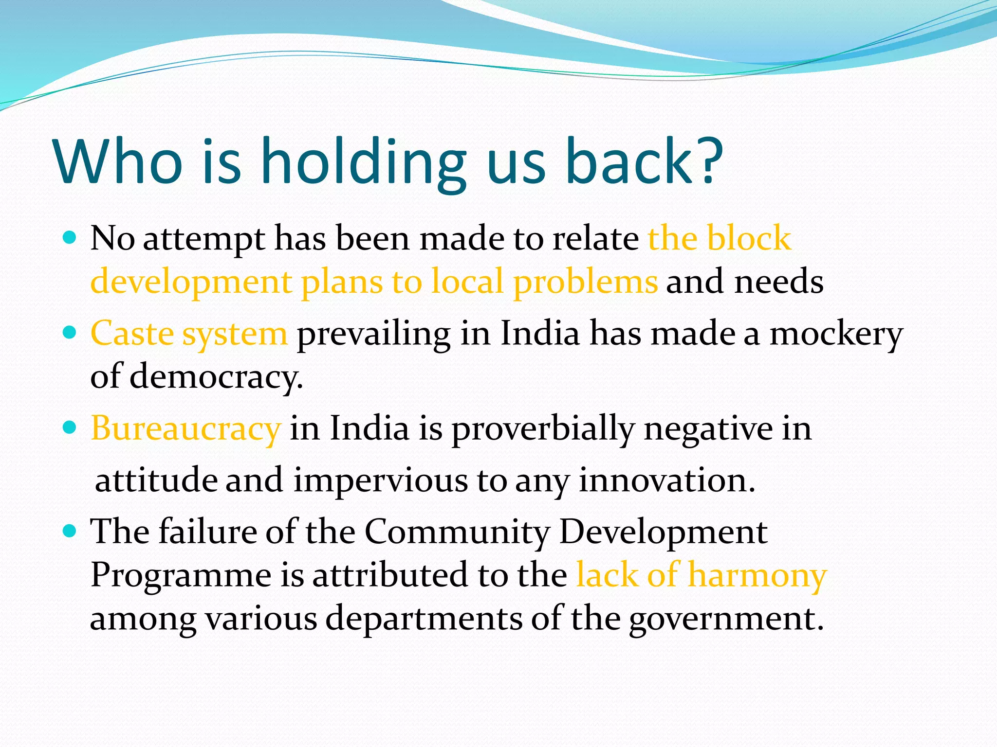 Who is holding us back?
 No attempt has been made to relate the block
development plans to local problems and needs
 Caste system prevailing in India has made a mockery
of democracy.
 Bureaucracy in India is proverbially negative in
attitude and impervious to any innovation.
 The failure of the Community Development
Programme is attributed to the lack of harmony
among various departments of the government.
 