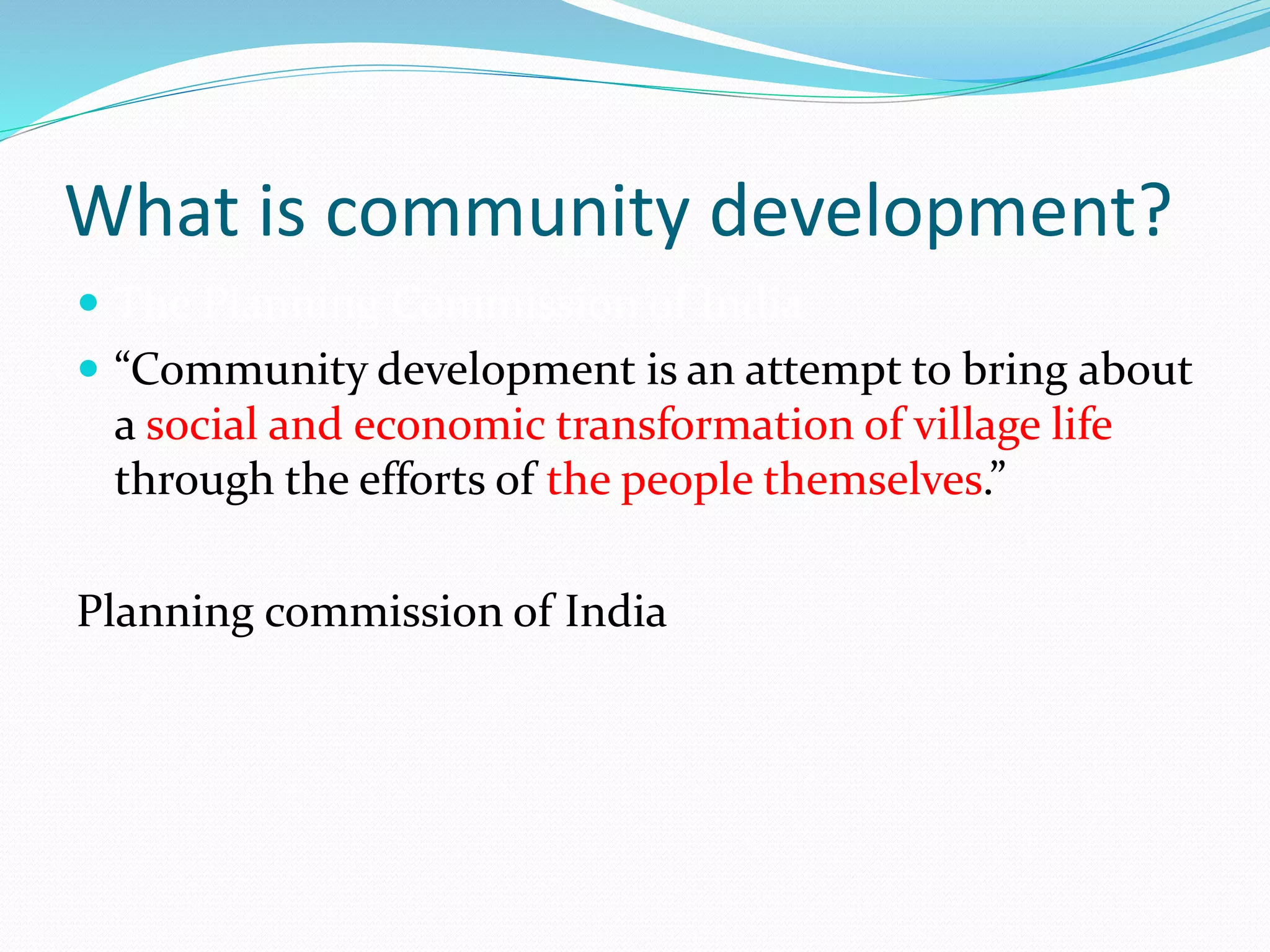 What is community development?
 The Planning Commission of India
 “Community development is an attempt to bring about
a social and economic transformation of village life
through the efforts of the people themselves.”
Planning commission of India
 