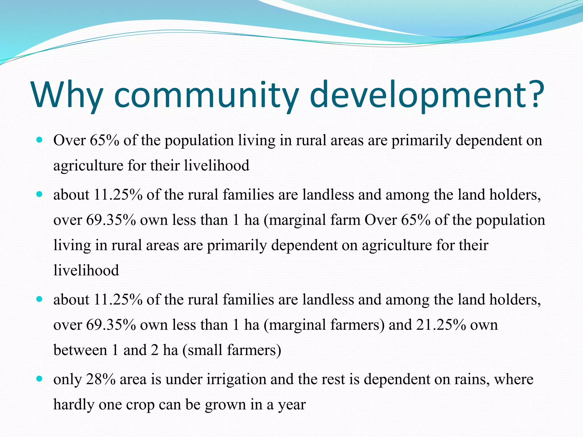 Why community development?
 Over 65% of the population living in rural areas are primarily dependent on
agriculture for their livelihood
 about 11.25% of the rural families are landless and among the land holders,
over 69.35% own less than 1 ha (marginal farm Over 65% of the population
living in rural areas are primarily dependent on agriculture for their
livelihood
 about 11.25% of the rural families are landless and among the land holders,
over 69.35% own less than 1 ha (marginal farmers) and 21.25% own
between 1 and 2 ha (small farmers)
 only 28% area is under irrigation and the rest is dependent on rains, where
hardly one crop can be grown in a year
 