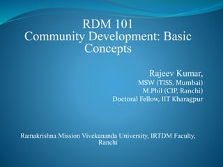 RDM 101
Community Development: Basic
Concepts
Rajeev Kumar,
MSW (TISS, Mumbai)
M.Phil (CIP, Ranchi)
Doctoral Fellow, IIT Kharagpur
Ramakrishna Mission Vivekananda University, IRTDM Faculty,
Ranchi
 