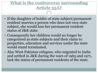 What is the controversy surrounding
Article 35A?
 If the daughter of holder of state subject/permanent
resident marries a person who does not own state
subject, she would lose her permanent resident
status of J&K state.
 Consequently her children would no longer be
categorised as state subjects and their claim to
properties, education and services under the state
would stand terminated.
 Also West Pakistan refugees, who migrated to India
and settled in J&K during the wars of 1965 and 1971,
lack the status of permanent residents of the state.
 