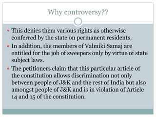 Why controversy??
 This denies them various rights as otherwise
conferred by the state on permanent residents.
 In addition, the members of Valmiki Samaj are
entitled for the job of sweepers only by virtue of state
subject laws.
 The petitioners claim that this particular article of
the constitution allows discrimination not only
between people of J&K and the rest of India but also
amongst people of J&K and is in violation of Article
14 and 15 of the constitution.
 