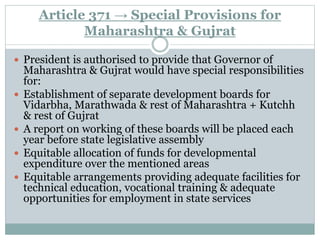 Article 371 → Special Provisions for
Maharashtra & Gujrat
 President is authorised to provide that Governor of
Maharashtra & Gujrat would have special responsibilities
for:
 Establishment of separate development boards for
Vidarbha, Marathwada & rest of Maharashtra + Kutchh
& rest of Gujrat
 A report on working of these boards will be placed each
year before state legislative assembly
 Equitable allocation of funds for developmental
expenditure over the mentioned areas
 Equitable arrangements providing adequate facilities for
technical education, vocational training & adequate
opportunities for employment in state services
 