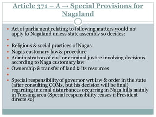 Article 371 – A → Special Provisions for
Nagaland
 Act of parliament relating to following matters would not
apply to Nagaland unless state assembly so decides:

 Religious & social practices of Nagas
 Nagas customary law & procedure
 Administration of civil or criminal justice involving decisions
according to Naga customary law
 Ownership & transfer of land & its resources

 Special responsibility of governor wrt law & order in the state
(after consulting COMs, but his decision will be final)
regarding internal disturbances occurring in Naga hills mainly
in Tuesang area (Special responsibility ceases if President
directs so)
 
