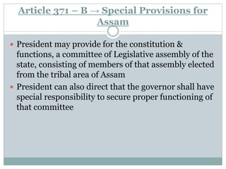 Article 371 – B → Special Provisions for
Assam
 President may provide for the constitution &
functions, a committee of Legislative assembly of the
state, consisting of members of that assembly elected
from the tribal area of Assam
 President can also direct that the governor shall have
special responsibility to secure proper functioning of
that committee
 
