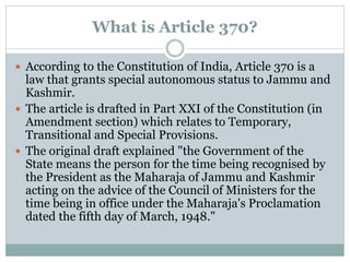 What is Article 370?
 According to the Constitution of India, Article 370 is a
law that grants special autonomous status to Jammu and
Kashmir.
 The article is drafted in Part XXI of the Constitution (in
Amendment section) which relates to Temporary,
Transitional and Special Provisions.
 The original draft explained "the Government of the
State means the person for the time being recognised by
the President as the Maharaja of Jammu and Kashmir
acting on the advice of the Council of Ministers for the
time being in office under the Maharaja's Proclamation
dated the fifth day of March, 1948."
 