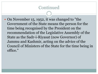 Continued
 On November 15, 1952, it was changed to "the
Government of the State means the person for the
time being recognised by the President on the
recommendation of the Legislative Assembly of the
State as the Sadr-i-Riyasat (now Governor) of
Jammu and Kashmir, acting on the advice of the
Council of Ministers of the State for the time being in
office."
 