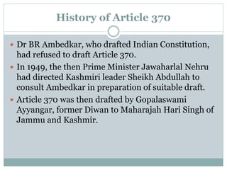 History of Article 370
 Dr BR Ambedkar, who drafted Indian Constitution,
had refused to draft Article 370.
 In 1949, the then Prime Minister Jawaharlal Nehru
had directed Kashmiri leader Sheikh Abdullah to
consult Ambedkar in preparation of suitable draft.
 Article 370 was then drafted by Gopalaswami
Ayyangar, former Diwan to Maharajah Hari Singh of
Jammu and Kashmir.
 
