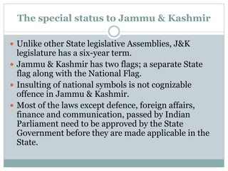 The special status to Jammu & Kashmir
 Unlike other State legislative Assemblies, J&K
legislature has a six-year term.
 Jammu & Kashmir has two flags; a separate State
flag along with the National Flag.
 Insulting of national symbols is not cognizable
offence in Jammu & Kashmir.
 Most of the laws except defence, foreign affairs,
finance and communication, passed by Indian
Parliament need to be approved by the State
Government before they are made applicable in the
State.
 