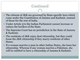 Continued
 The citizens of J&K are governed by State-specific laws which
come under the Constitution of Jammu and Kashmir, instead
of those for the rest of India.
 Under Article 370 the Indian Parliament cannot increase or
reduce the borders of the State.
 The Supreme Court has no jurisdiction in the State of Jammu
& Kashmir.
 The residents of J&K enjoy dual citizenship, but they could
loose the J&K citizenship if they marry residents of other
States.
 If a woman marries a man in other Indian States, she loses her
citizenship. Whereas if any woman marries a Pakistani, she
will be entitled to have a citizenship of Jammu & Kashmir.
 