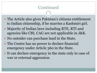 Continued
 The Article also gives Pakistan's citizens entitlement
to Indian citizenship, if he marries a Kashmiri girl.
 Majority of Indian laws including RTE, RTI and
agencies like CBI, CAG are not applicable in J&K.
 No outsider can purchase land in the State.
 The Centre has no power to declare financial
emergency under Article 360 in the State.
 It can declare emergency in the state only in case of
war or external aggression.
 