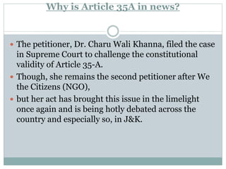 Why is Article 35A in news?
 The petitioner, Dr. Charu Wali Khanna, filed the case
in Supreme Court to challenge the constitutional
validity of Article 35-A.
 Though, she remains the second petitioner after We
the Citizens (NGO),
 but her act has brought this issue in the limelight
once again and is being hotly debated across the
country and especially so, in J&K.
 
