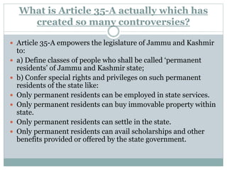What is Article 35-A actually which has
created so many controversies?
 Article 35-A empowers the legislature of Jammu and Kashmir
to:
 a) Define classes of people who shall be called ‘permanent
residents’ of Jammu and Kashmir state;
 b) Confer special rights and privileges on such permanent
residents of the state like:
 Only permanent residents can be employed in state services.
 Only permanent residents can buy immovable property within
state.
 Only permanent residents can settle in the state.
 Only permanent residents can avail scholarships and other
benefits provided or offered by the state government.
 