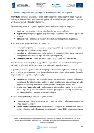 Projekt „Model systemu wdrażania i upowszechniania kształcenia na odległość w uczeniu się przez całe życie”
Projekt współfinansowany ze środków Unii Europejskiej w ramach Europejskiego Funduszu Społecznego
Podstawy hotelarstwa
13
3. Formy, kategorie i rodzaje turystyki. Przedsiębiorstwa turystyczne
Turystyka obejmuje działalność osób podróżujących i pozostających poza swym co-
dziennym środowiskiem nie dłużej niż jeden rok w celach wypoczynkowych, służbo-
wych lub w innych celach turystycznych.
Światowa Organizacja Turystyki wyróżnia trzy zasadnicze kategorie turystyki:
 krajową – obejmującą podróże mieszkańców po własnym kraju;
 wyjazdową – obejmującą przyjazdy do danego kraju osób stale mieszkających za
granicą;
 przyjazdową – obejmującą wyjazdy mieszkańców danego kraju za granicę.
Z ich połączenia powstały inne formy turystyki:
 wewnątrzkrajowa – obejmująca wyjazdy turystyki krajowej i przyjazdowej (od-
bywające się na terenie danego kraju);
 narodowa – obejmująca turystykę krajową i wyjazdową (dotyczącą obywateli
danego kraju podróżujących po swoim kraju i za granicę);
 międzynarodowa – łącząca w sobie turystykę przyjazdową i wyjazdową.
Przedstawione formy turystyki mogą odnosić się zarówno do mieszkańców danego kra-
ju, grupy krajów, jak i każdego regionu geograficznego czy miejscowości.
Z punktu widzenia organizatorów turystyki podstawowymi kryteriami podziału tury-
styki są: charakter przemieszczania się oraz liczba odwiedzanych miejscowości. Zgodnie
z tymi kryteriami wyróżnia się turystykę:
 pobytową – polegającą na przemieszczaniu się turystów z miejsca stałego za-
mieszkania do jednej miejscowości, w której realizowane są podstawowe cele
wyjazdu, np. wczasy pobytowe, kolonie, pobyty sanatoryjne, biwaki itp.;
 wędrowną (wycieczkową) – polegającą na ciągłym lub etapowym przemiesz-
czaniu się turysty oraz odwiedzaniu różnych (co najmniej dwóch) miejscowości,
np. wycieczki, obozy wędrowne, pielgrzymki itp.
Kolejne podziały turystyki związane są z kryteriami:
 czasu trwania: krótkoterminowa (do trzech noclegów) i długoterminowa (po-
wyżej trzech noclegów);
 formy organizacji wyjazdu: zorganizowana (turysta ma zapewnione podsta-
wowe usługi za pośrednictwem organizatorów turystyki) i niezorganizowana
 