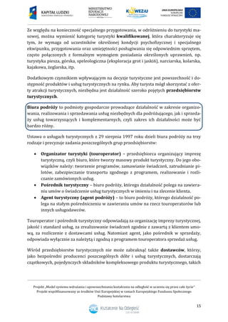 Projekt „Model systemu wdrażania i upowszechniania kształcenia na odległość w uczeniu się przez całe życie”
Projekt współfinansowany ze środków Unii Europejskiej w ramach Europejskiego Funduszu Społecznego
Podstawy hotelarstwa
15
Ze względu na konieczność specjalnego przygotowania, w odróżnieniu do turystyki ma-
sowej, można wymienić kategorię turystyki kwalifikowanej, która charakteryzuje się
tym, że wymaga od uczestników określonej kondycji psychofizycznej i specjalnego
ekwipunku, przygotowania oraz umiejętności posługiwania się odpowiednim sprzętem,
często połączonych z formalnym wymogiem posiadania określonych uprawnień, np.
turystyka piesza, górska, speleologiczna (eksploracja grot i jaskiń), narciarska, kolarska,
kajakowa, żeglarska, itp.
Dodatkowym czynnikiem wpływającym na decyzje turystyczne jest powszechność i do-
stępność produktów i usług turystycznych na rynku. Aby turysta mógł skorzystać z ofer-
ty atrakcji turystycznych, niezbędna jest działalność szeroko pojętych przedsiębiorstw
turystycznych.
Biura podróży to podmioty gospodarcze prowadzące działalność w zakresie organizo-
wania, realizowania i sprzedawania usług niezbędnych dla podróżującego, jak i sprzeda-
ży usług towarzyszących i komplementarnych, czyli zakres ich działalności może być
bardzo różny.
Ustawa o usługach turystycznych z 29 sierpnia 1997 roku dzieli biura podróży na trzy
rodzaje i precyzuje zadania poszczególnych grup przedsiębiorstw:
 Organizator turystyki (touroperator) – przedsiębiorca organizujący imprezę
turystyczną, czyli biuro, które tworzy masowy produkt turystyczny. Do jego obo-
wiązków należy: tworzenie programów, zamawianie świadczeń, zatrudnianie pi-
lotów, zabezpieczanie transportu zgodnego z programem, realizowanie i rozli-
czanie zamówionych usług.
 Pośrednik turystyczny – biuro podróży, którego działalność polega na zawiera-
niu umów o świadczenie usług turystycznych w imieniu i na zlecenie klienta.
 Agent turystyczny (agent podróży) – to biuro podróży, którego działalność po-
lega na stałym pośredniczeniu w zawieraniu umów na rzecz touroperatorów lub
innych usługodawców.
Touroperator i pośrednik turystyczny odpowiadają za organizację imprezy turystycznej,
jakość i standard usług, za zrealizowanie świadczeń zgodnie z zawartą z klientem umo-
wą, za rozliczenie z dostawcami usług. Natomiast agent, jako pośrednik w sprzedaży,
odpowiada wyłącznie za należytą i zgodną z programem touroperatora sprzedaż usług.
Wśród przedsiębiorstw turystycznych nie może zabraknąć także dostawców, którzy,
jako bezpośredni producenci poszczególnych dóbr i usług turystycznych, dostarczają
cząstkowych, pojedynczych składników kompleksowego produktu turystycznego, takich
 