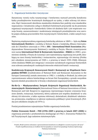 Projekt „Model systemu wdrażania i upowszechniania kształcenia na odległość w uczeniu się przez całe życie”
Projekt współfinansowany ze środków Unii Europejskiej w ramach Europejskiego Funduszu Społecznego
Podstawy hotelarstwa
17
Organizacje hotelarskie i turystyczne3.
Dynamiczny rozwój ruchu turystycznego i hotelarstwa wymusił potrzebę kształcenia
kadry przedsiębiorstw branżowych działających na rynku, a także ochrony ich intere-
sów. Chęć i konieczność określenia standardów działania biur podróży oraz standardów
wyposażenia i świadczenia usług w obiektach hotelowych przyczyniły się do powstania
organizacji turystycznych i hotelarskich. Celem ich działania było i jest wspieranie roz-
woju branży, unowocześnianie i modernizacja istniejących przedsiębiorstw oraz szero-
ko pojęta edukacja pracowników firm turystycznych i hotelarskich, a także samych tury-
stów.
Najstarszą międzynarodową organizację hotelarską założono w 1869 r. – była nią Union
Internationale Hoteliere z siedzibą w Kolonii. Razem z londyńską Alliance Internatio-
nale de L’Hotelliere utworzyły w 1946 r. IHA – International Hotel Association (Mię-
dzynarodowe Stowarzyszenie Hotelowe) z siedzibą w Paryżu. Obecnie stowarzyszenie
nosi nazwę International Hotel & Restaurants Association – IH&RA (w 2008 r. prze-
niesiono siedzibę z Paryża do Lozanny) i jest najważniejszą organizacją non profit, dzia-
łającą na rzecz branży hotelarskiej i restauratorów, reprezentując ich interesy (Polska
jest członkiem stowarzyszenia od 1928 r., z przerwą w latach 1939–1968). Głównym
celem działania IH&RA jest integracja i zrzeszanie narodowych organizacji hotelarskich
oraz ochrona zawodowych i osobistych interesów właścicieli hoteli i restauracji.
Konfederacja Krajowych Stowarzyszeń Hoteli i Restauracji we Wspólnocie Euro-
pejskiej HOTREC (Confederation of National Hotel and Restaurant Association in the
Europan Community) została utworzona w 1982 r. z siedzibą w Brukseli. Jej celem jest
reprezentowanie sektora hotelarskiego na forum Unii Europejskiej, a przede wszystkim
łączenie działań pracodawców w branży z działaniami organizacji hotelarskich.
Ho-Re-Ca – Międzynarodowy Związek Krajowych Organizacji Hotelarskich, Re-
stauracyjnych i Kawiarnianych (International Union of National Associations of Hotel,
Restaurant and Cafe Keepers) to organizacja reprezentująca krajowe zrzeszenia bran-
żowe (hotele, restauracje, kawiarnie), której zadaniem jest wspólna działalność w celu
obrony ich interesów, a także wymiana informacji, doświadczeń, działalność szkolenio-
wa, promocyjna, współpraca w zakresie wydawania publikacji i pism branżowych. (Pol-
ska jest członkiem związku od 1974 r.).
Poniżej przedstawiono najważniejsze Polskie organizacje hotelarskie.
Polskie Zrzeszenie Hoteli – PZH (1996–2009 z przerwą w latach 2007–2008) to
organizacja powstała z przekształcenia działającego od 1962 r. Zrzeszenia Polskich Ho-
teli Turystycznych. Jego zadaniem statutowym było:
 