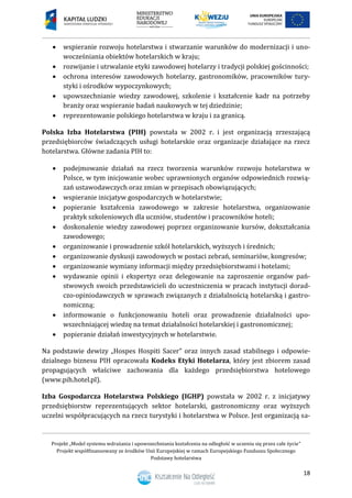 Projekt „Model systemu wdrażania i upowszechniania kształcenia na odległość w uczeniu się przez całe życie”
Projekt współfinansowany ze środków Unii Europejskiej w ramach Europejskiego Funduszu Społecznego
Podstawy hotelarstwa
18
 wspieranie rozwoju hotelarstwa i stwarzanie warunków do modernizacji i uno-
wocześniania obiektów hotelarskich w kraju;
 rozwijanie i utrwalanie etyki zawodowej hotelarzy i tradycji polskiej gościnności;
 ochrona interesów zawodowych hotelarzy, gastronomików, pracowników tury-
styki i ośrodków wypoczynkowych;
 upowszechnianie wiedzy zawodowej, szkolenie i kształcenie kadr na potrzeby
branży oraz wspieranie badań naukowych w tej dziedzinie;
 reprezentowanie polskiego hotelarstwa w kraju i za granicą.
Polska Izba Hotelarstwa (PIH) powstała w 2002 r. i jest organizacją zrzeszającą
przedsiębiorców świadczących usługi hotelarskie oraz organizacje działające na rzecz
hotelarstwa. Główne zadania PIH to:
 podejmowanie działań na rzecz tworzenia warunków rozwoju hotelarstwa w
Polsce, w tym inicjowanie wobec uprawnionych organów odpowiednich rozwią-
zań ustawodawczych oraz zmian w przepisach obowiązujących;
 wspieranie inicjatyw gospodarczych w hotelarstwie;
 popieranie kształcenia zawodowego w zakresie hotelarstwa, organizowanie
praktyk szkoleniowych dla uczniów, studentów i pracowników hoteli;
 doskonalenie wiedzy zawodowej poprzez organizowanie kursów, dokształcania
zawodowego;
 organizowanie i prowadzenie szkól hotelarskich, wyższych i średnich;
 organizowanie dyskusji zawodowych w postaci zebrań, seminariów, kongresów;
 organizowanie wymiany informacji między przedsiębiorstwami i hotelami;
 wydawanie opinii i ekspertyz oraz delegowanie na zaproszenie organów pań-
stwowych swoich przedstawicieli do uczestniczenia w pracach instytucji dorad-
czo-opiniodawczych w sprawach związanych z działalnością hotelarską i gastro-
nomiczną;
 informowanie o funkcjonowaniu hoteli oraz prowadzenie działalności upo-
wszechniającej wiedzę na temat działalności hotelarskiej i gastronomicznej;
 popieranie działań inwestycyjnych w hotelarstwie.
Na podstawie dewizy „Hospes Hospiti Sacer” oraz innych zasad stabilnego i odpowie-
dzialnego biznesu PIH opracowała Kodeks Etyki Hotelarza, który jest zbiorem zasad
propagujących właściwe zachowania dla każdego przedsiębiorstwa hotelowego
(www.pih.hotel.pl).
Izba Gospodarcza Hotelarstwa Polskiego (IGHP) powstała w 2002 r. z inicjatywy
przedsiębiorstw reprezentujących sektor hotelarski, gastronomiczny oraz wyższych
uczelni współpracujących na rzecz turystyki i hotelarstwa w Polsce. Jest organizacją sa-
 