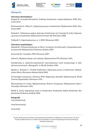Projekt „Model systemu wdrażania i upowszechniania kształcenia na odległość w uczeniu się przez całe życie”
Projekt współfinansowany ze środków Unii Europejskiej w ramach Europejskiego Funduszu Społecznego
Podstawy hotelarstwa
20
Bibliografia
Literatura obowiązkowa
Drogoń W., Granecka-Wrzosek B., Podstawy hotelarstwa i usługi dodatkowe, WSiP, War-
szawa 2013.
Koniuszewska E., Mitura E., Organizacja pracy w hotelarstwie, Wydawnictwo Difin, War-
szawa 2009.
Świstak E., Podstawowe pojęcia dotyczące hotelarstwa, [w:] Sawicka B. (red.), Organiza-
cja pracy w hotelarstwie, Wydawnictwo Format–AB, Warszawa 2008.
Tulibacki T., Organizacja pracy, cz. 1, WSiP, Warszawa 2009.
Literatura uzupełniająca
Alejziak W., Przemysł turystyczny w Polsce i na świecie, [w:] Kruczek Z., Kompendium pilo-
ta wycieczek, Wydawnictwo Proksenia, Kraków 2005.
Gaworecki W., Turystyka, PWE, Warszawa 2007.
Libera K., Międzynarodowy ruch osobowy, Wydawnictwo PTE, Wrocław 1965.
Nowakowska A., Społeczno-ekonomiczne uwarunkowania ruchu turystycznego w ukła-
dach przestrzennych, „Monografie” nr 88, AE, Kraków 1989.
Oparka S., Nowicka T., Technik hotelarstwa. Organizacja pracy w hotelarstwie, Wydaw-
nictwo Maria, Warszawa–Kudowa Zdrój 2008.
Terminologia turystyczna. Zalecenia WTO, Organizacja Narodów Zjednoczonych, World
Tourism Organisation, Warszawa 1995.
Wieczorkiewicz B. (red.), Międzynarodowy Słownik Turystyczny, Wydawnictwo Sport i
Turystyka, Warszawa 1961.
Wolak G. (red.), Organizacja pracy w hotelarstwie, Krakowska Szkoła Hotelarska, Wy-
dawnictwo Proksenia, Kraków 2006.
Netografia
www.hotelarze.pl
www.horecanet.pl
www.irh.pl
 