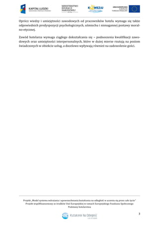 Projekt „Model systemu wdrażania i upowszechniania kształcenia na odległość w uczeniu się przez całe życie”
Projekt współfinansowany ze środków Unii Europejskiej w ramach Europejskiego Funduszu Społecznego
Podstawy hotelarstwa
3
Oprócz wiedzy i umiejętności zawodowych od pracowników hotelu wymaga się także
odpowiednich predyspozycji psychologicznych, uśmiechu i nienagannej postawy moral-
no-etycznej.
Zawód hotelarza wymaga ciągłego dokształcania się – podnoszenia kwalifikacji zawo-
dowych oraz umiejętności interpersonalnych, które w dużej mierze rzutują na poziom
świadczonych w obiekcie usług, a docelowo wpływają również na zadowolenie gości.
 