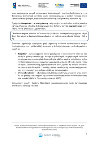 Projekt „Model systemu wdrażania i upowszechniania kształcenia na odległość w uczeniu się przez całe życie”
Projekt współfinansowany ze środków Unii Europejskiej w ramach Europejskiego Funduszu Społecznego
Podstawy hotelarstwa
5
maga zaspokojenia potrzeb noclegowych, żywieniowych i innych usług bytowych, czym
determinuje (wywołuje) określone skutki ekonomiczne, np. w postaci rozwoju przed-
siębiorstw turystycznych, rozbudowy infrastruktury transportowej, hotelowej itp.
Z pojęciami turystyka i ruch turystyczny związane jest bezpośrednio kolejne pojęcie –
turysta. Pierwszą oficjalną definicją turysty jest definicja turysty zagranicznego przy-
jęta w 1937 r. przez Radę Ligi Narodów.
Określenie turysta powinno być rozumiane jako każda osoba podróżującą przez 24 go-
dziny lub więcej, w kraju niebędącym krajem jej stałego zamieszkania (Libera 1965, s.
7).
Światowa Organizacja Turystyczna przy Organizacji Narodów Zjednoczonych (bezpo-
średniej następczyni Ligi Narodów) rozwinęła tę definicję i dokonała rozdziału podróżu-
jących na:
 Turystów – odwiedzających, którzy przebywają w odwiedzanym kraju co naj-
mniej 24 godziny i korzystają z noclegu w publicznych lub prywatnych obiektach
noclegowych na terenie odwiedzanego kraju, a których celem podróży jest wyko-
rzystanie czasu wolnego, rozrywka, wypoczynek, wakacje, zdrowie, studia, religia
lub sport, a także interesy, sprawy rodzinne, misje, zjazdy, itp. Podróż natomiast
nie może trwać dłużej niż 12 miesięcy i mieć na celu pracy zarobkowej (pracow-
nicy przygraniczni) oraz stałego osiedlenia się (emigracja).
 Wycieczkowiczów – odwiedzających, którzy przebywają w danym kraju krócej
niż 24 godziny. Do kategorii tej zaliczono także uczestników wielodniowych rej-
sów morskich (World Tourism Organisation 1995).
Szczegółowe zasady i kryteria klasyfikacji międzynarodowego ruchu turystycznego
przedstawia poniższy schemat.
 