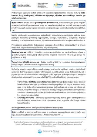 Projekt „Model systemu wdrażania i upowszechniania kształcenia na odległość w uczeniu się przez całe życie”
Projekt współfinansowany ze środków Unii Europejskiej w ramach Europejskiego Funduszu Społecznego
Podstawy hotelarstwa
7
Podstawą do dyskusji na ten temat jest znajomość przynajmniej części z nich, tj. hote-
larstwa, bazy noclegowej, obiektu noclegowego, obiektu hotelarskiego, hotelu, go-
ścia hotelowego.
Hotelarstwo, zwane także przemysłem hotelarskim, definiowane jest jako zorgani-
zowana działalność gospodarcza, która ma na celu zaspokojenie potrzeb bytowych osób
przebywających czasowo poza miejscem swojego stałego zamieszkania (Świstak 2008, s.
10).
Jest to społecznie zorganizowana działalność, polegająca na udzielaniu gościny przy-
jezdnym. Zaspokaja potrzebę wypoczynku, noclegu, wyżywienia, utrzymania higieny
osobistej, ochrony zdrowia i mienia, łączności z otoczeniem oraz rozrywek kulturalnych.
Prowadzenie działalności hotelarskiej wymaga odpowiedniej infrastruktury, a przede
wszystkim odpowiednio wyposażonej bazy noclegowej.
Baza noclegowa – obiekty i miejsca noclegowe znajdujące się na określonym obszarze
(państwo, region, miasto, itp.), udostępniane turystom sezonowo lub w ciągu całego ro-
ku (Tamże, s. 11).
Turystyczny obiekt noclegowy – każdy obiekt, w którym regularnie lub sporadycznie
nocują turyści (World Tourism Organisation 1995).
Definicja turystycznego obiektu noclegowego jest bardzo ogólna i zawiera działalność
zarówno dużych przedsiębiorców oferujących szeroki zakres usług hotelarskich, jak i
prywatnych właścicieli domów, oferujących tylko wynajem pokoi (a usługa ta jest tylko
działalnością uboczną). Z tego powodu UNWTO podzieliła obiekty noclegowe na:
 Turystyczne zakłady zakwaterowania zbiorowego (obejmujące także zakłady
hotelarskie) – oferujące podróżnemu nocleg w pokoju lub innym pomieszczeniu,
przy czym liczba oferowanych miejsc musi być większa niż pewne określone mi-
nimum, wszystkie miejsca w obiekcie muszą podlegać jednolitemu zarządowi na
zasadach komercyjnych, nawet jeśli nie ma on charakteru dochodowego (muszą
być oferowane za opłatą).
 Kwatery prywatne – oferujące ograniczoną liczbę miejsc, gdzie każda jednostka
mieszkalna jest samodzielna i jest zajmowana przez turystów jako drugie miesz-
kanie (Tamże).
Definicję hotelu podaje Międzynarodowy Słownik Turystyczny.
Hotel – zakład, w którym podróżni mogą w zamian za wynagrodzenie skorzystać z noc-
legu, a zazwyczaj także z wyżywienia (Wieczorkiewicz 1961).
 