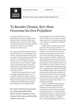 By Katharine Quinn-Judge, Analyst, EU Eastern Neighbourhood
Crisis Group Commentary	 20 March 2018
To Reunite Ukraine, Kyiv Must
Overcome Its Own Prejudices
Four years after Russia’s invasion,
psychological barriers are compounding the
physical divisions of Ukraine. While many
Ukrainians have turned to the West, millions
of conflict-affected citizens are being excluded,
creating new obstacles to any eventual
reintegration of the country.
It is common for Ukrainian officials and their
international backers to say that Russia’s 2014
invasion, which was partly motivated by Mos-
cow’s anger at Ukraine pivoting toward Europe
and the U.S., has unified the country and
turned it even more resolutely westward. In
one sense, they are correct: Moscow’s aggres-
sion has consolidated support among many
Ukrainians for membership in the European
Union (EU) and the North Atlantic Treaty
Organisation (NATO).
But talk of unity among Ukraine’s 44 mil-
lion people is misleading. It leaves out over
two million inhabitants of Crimea, annexed
by Russia, and up to three million residents of
Donbas, the eastern region of Ukraine, parts
of which are controlled by Moscow-backed
rebels. Millions more are displaced within
Kyiv-controlled areas or have left for Russia. A
450km frontline cuts across Donbas, separat-
ing its major cities – now under separatist rule
– from suburbs, and neighbours and families
from each other.
A darker theme often bleeds into remarks
about unity. Many in Kyiv say Ukraine – at
least for now – is better off without the people
of Donbas, who they argue have been anti-
democracy and pro-Russia at least since the
Soviet Union’s downfall. According to this
logic, the exclusion of Donbas residents from
the political process underway since the start
of the conflict has been key to Kyiv’s efforts to
pass progressive reforms and draw closer to the
Euro-Atlantic zone. But in reality, the reform
agenda – particularly the battle against corrup-
tion – has bogged down, while Kyiv’s attitudes
toward Donbas residents raise doubts about its
commitment to the democratic, inclusive val-
ues that the EU espouses. They will also make
reintegrating the war-torn region – something
Kyiv has promised its own citizens and the
international community that it will do – con-
siderably more difficult.
Dismissive attitudes toward Donbas citi-
zens can be glimpsed in legislation like the
December 2017 law on policy toward the
territories Kyiv regards as Russian-occupied.
Commonly known as the “reintegration law”,
the document contains no concrete provisions
for bringing the breakaway regions back into
the fold. Another draft law, on “collabora-
tors”, would potentially apply this term even
“ [In eastern Ukraine] many people
have historically felt kinship
both with their neighbours in the
Russian Federation and their fellow
citizens to the west. ”
 