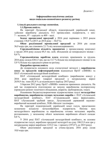 Додаток 1
Інформаційно-аналітична довідка
щодо соціально-економічного розвитку регіону
1.Аналіз реального сектору економіки.
1.1.Промисловість.
На території Луганської області, підконтрольній українській владі,
здійснює виробничу діяльність 513 промислових підприємств, з них:
7 – великих, 97 – середніх та 409 – малі.
Індекс промислової продукції у 2016 році порівняно з 2015 роком
становив 138,0 % (2015 до 2014 року – 34,0 %).
Обсяг реалізованої промислової продукції за 2016 рік склав
36,9 млрд грн, що становить 2,1 % від загальнодержавного.
Середньооблікова кількість працюючих у промисловому комплексі
у грудні 2016 року склала 69,5 тис. осіб, збільшення до попереднього місяця –
0,4 %.
Середньомісячна заробітна плата штатних працівників за грудень
2016 року склала 6361,5 грн, що на 13,7 % більше від попереднього місяця та на
5,9 % більше від середнього рівня по регіону.
Переробна промисловість
До підприємств основного кола статистичної звітності з виробництва
коксу та продуктів нафтоперероблення відносяться ПрАТ «ЛИНІК» та
ПАТ «Алчевський металургійний комбінат».
ПАТ «Алчевський металургійний комбінат» (виробництво коксу) у
2016 році вироблено товарної продукції у натуральному виразі
2639,9 тис. тонн (82,4 % до відповідного періоду 2015 року).
З березня 2012 року ПрАТ «ЛИНІК» повністю припинило діяльність. На
цей час підприємств підготовлено до запуску виробництва поліпропілену
(проведено ремонт технічного обладнання, апаратів, трубопроводів, тощо).
Основними бюджетоутворюючими підприємствами галузі металургійне
виробництво, виробництво готових металевих виробів є: ПАТ «Алчевський
металургійний комбінат», ПАТ «Стахановський завод феросплавів»,
ПАТ «Луганський трубний завод», Лутугинський державний науково-
виробничий валковий комбінат, ТОВ «Метали і полімери».
На території підконтрольній українській владі галузь представлено
незначною кількістю металообробних підприємств. Питома вага
металургійного виробництва та виробництва готових металевих виробів,
розташованих, у загальному обсязі зазначених виробництв області складає
0,8 %.
У 2016 році ПАТ «Алчевський металургійний комбінат», як основне
підприємство галузі, вироблено продукції металургії на суму 10613,9 млн грн у
натуральному виразі вироблено 1233,5 тис. т прокату (197,8 % до 2015 року).
Обсяг реалізованої продукції за січень-грудень 2016 року склав
10,8 млрд грн.
 