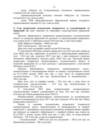 11
– пункт «Левада» (м. Сєвєродонецьк), потужність перевантаження
становить 0,9 тис. тонн на добу;
– перевантажувальний комплекс компанії «Нібулон» (м. Сватове)
потужністю 4 тис. тонн на добу;
– пункт ТОВ «Красноріченське» (Кремінський район), потужність
перевантаження становить 0,3 тис. тонн на добу.
2. Стан розрахунків комунальних підприємств за електроенергію та
природний газ (дані наведено по територіям, підконтрольним українській
владі).
Загальна заборгованість підприємств централізованого теплопостачання
області за спожитий природний газ, розподіл та транспортування природного
газу станом на 01.11.2018 року склала 514,9 млн грн, у тому числі перед:
НАК «Нафтогаз України» – 490,0 млн грн;
ПАТ «Луганськгаз» – 24,9 млн грн.
Крім того, пені та штрафні санкції склали 92,6 млн грн.
У січні-жовтні 2018 року спожито природного газу 61,8 млн куб. метрів на
суму 404,6 млн грн, нараховане за розподіл та транспортування природного
газу – 55,8 млн грн, оплачено 385,7 млн грн, з яких віднесено в рахунок
погашення заборгованості минулих років 234,0 млн грн. Загальний рівень
розрахунків підприємств централізованого теплопостачання області за
спожитий природний газ та його розподіл і транспортування у січні-жовтні
2018 року склав 83,8 %.
Загальна заборгованість підприємств централізованого тепло-,
водопостачання та водовідведення області за спожиту електроенергію станом
на 01.11.2018 складає 399,0 млн грн, у тому числі по підприємствам
теплопостачання – 32,5 млн грн, водопостачання та водовідведення –
366,5 млн грн.
Крім того, пені та штрафні санкції – 52,9 млн грн, у тому числі по
підприємствам: теплопостачання – 15,7 млн грн, водопостачання та
водовідведення – 37,2 млн грн.
У січні-жовтні 2018 року підприємствами централізованого
теплопостачання спожито електроенергії на суму 34,6 млн грн, оплачено
67,9 млн грн. Рівень розрахунків склав 196,0 %.
Підприємствами централізованого водопостачання та водовідведення
спожито електроенергії на суму 192,7 млн грн, оплачено 155,4 млн грн. Рівень
розрахунків склав 81,0 %.
Одним із чинників незадовільних розрахунків підприємств
централізованого тепло-, водопостачання та водовідведення за спожиті
енергоносії є довготривале застосування економічно необґрунтованих тарифів,
що призвело до наявності заборгованості з тарифної різниці, яка станом на
01.11.2018 в цілому склала 629,0 млн грн, у тому числі за січень-жовтень
2018 року – 155,7 млн грн, а саме по підприємствам:
– теплопостачання – 499,9 млн грн (по населенню – 397,6 млн грн, по
бюджетним установам – 102,3 млн грн);
 