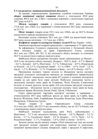 16
5. Стан розвитку зовнішньоекономічної діяльності.
За даними, оприлюдненими Державною службою статистики України,
оборот зовнішньої торгівлі товарами області у січні-жовтні 2018 року
становив 405,9 млн дол. США і зменшився порівняно з аналогічним періодом
2017 року на 0,8 %.
Обсяги експорту товарів у січні-жовтні 2018 року становили
173,8 млн. дол. США та у порівнянні з січнем-жовтнем 2017 року зменшилися
на 12,1 %.
Обсяг імпорту товарів склав 232,1 млн дол. США, що на 10,9 % більше
аналогічного періоду попереднього року.
Негативне сальдо становило 58,3 млн дол. США (за аналогічний період
2017 року сальдо негативне – 11,7 млн дол. США).
Коефіцієнт покриття експортом імпорту склав 0,75 (по Україні – 0,83).
Зовнішньоторговельні операції проводились з партнерами із 71 країн світу.
За інформацією Головного управління статистики у Луганській області,
обсяг експорту товарів до країн Європейського Союзу становив
66,1 млн дол. США, або 38,1 % від загального обсягу експорту та становить
68,2 % до аналогічного періоду минулого року.
Найбільші обсяги експортних поставок також здійснювалися до Польщі –
10,8 % від загального обсягу експорту, Білорусі – 10,0 %, Індії – 6,7 %, Франції
– 6,6 %, Болгарії – 6,0 %, Німеччини – 5,1 %, Узбекистану – 4,9 %, Нідерландів
та Румунії – по 2,3 %, Саудівської Аравії – 2,1 %, США – 1,9 %, Італії – 1,6 %,
Грузії – 1,3 %, Філіппін – 1,1 %, Угорщини та Іраку – по 1,0 %, Китаю – 0,9 %.
Припинення експорту чорних металів та збільшення частки експорту
продукції сільського господарства призвело до географічного перерозподілу
експорту області: зменшилась частка країн ЄС (одним із основних експортних
товарів до цих країн були чорні метали). Відбулося зменшення часток у
загальному експорті таких країн як Угорщина, Чехія, Румунія, Словаччина,
Естонія та почала зростати частка країн Азії (постачання продукції сільського
господарства) – збільшення часток у структурі експорту таких країн як Індія,
Саудівська Аравія, Філіппіни, Китай, Оман, Грузія, Узбекистан.
Серед країн-торгових партнерів експортні поставки в порівнянні з
січнем-жовтнем 2017 року найбільш зросли до таких країн, як Сербія, Ірак,
Бельгія, Філіппіни, Лівія, Азербайджан, Колумбія, Казахстан, Індія, Німеччина,
Нідерланди, Узбекистан, Грузія.
Імпорт товарів із країн Європейського Союзу становив
52,3 млн дол. США, або 22,5 % від загального обсягу, що на 16,3 % більше, ніж
у відповідному періоді минулого року.
Найбільші імпортні надходження, крім Росії, здійснювалися з
Німеччини – 7,2 % від загального імпорту, Польщі – 5,9 %, Франції – 3,3 %,
Китаю – 2,7 %, Саудівської Аравії – 2,4 %, Білорусі – 1,4 %, Чехії – 1,2 %,
Республіки Корея – 1,1 %, Угорщини – 1,0 %, США та Литви – по 0,9 %.
Загалом значна частка імпорту товарів з Росії пояснюється тим, що основу
цієї продукції складає сировина для енергетики, хімічної та целюлозно-
паперової промисловості (палива мінеральні; нафта і продукти її перегонки,
 