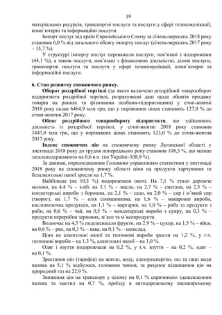 19
матеріальних ресурсів, транспортні послуги та послуги у сфері телекомунікації,
комп’ютерні та інформаційні послуги.
Імпорт послуг від країн Європейського Союзу за січень-вересень 2018 року
становив 6,0 % від загального обсягу імпорту послуг (січень-вересень 2017 року
– 15,7 %).
У структурі імпорту послуг переважали послуги, пов’язані з подорожами
(44,1 %), а також послуги, пов’язані з фінансовою діяльністю, ділові послуги,
транспортні послуги та послуги у сфері телекомунікації, комп’ютерні та
інформаційні послуги.
6. Стан розвитку споживчого ринку.
Оборот роздрібної торгівлі (до якого включено роздрібний товарооборот
підприємств роздрібної торгівлі, розрахункові дані щодо обсягів продажу
товарів на ринках та фізичними особами-підприємцями) у січні-жовтні
2018 року склав 6464,9 млн грн, що у порівняних цінах становить 127,0 % до
січня-жовтня 2017 року.
Обсяг роздрібного товарообороту підприємств, що здійснюють
діяльність із роздрібної торгівлі, у січні-жовтні 2018 року становив
3447,9 млн грн, що у порівняних цінах становить 123,0 % до січня-жовтня
2017 року.
Індекс споживчих цін на споживчому ринку Луганської області у
листопаді 2018 року до грудня попереднього року становив 108,3 %, що менше
загальнодержавного на 0,6 в.п. (по Україні–108,9 %).
За даними, оприлюдненими Головним управлінням статистики у листопаді
2018 року на споживчому ринку області ціни на продукти харчування та
безалкогольні напої зросли на 1,7 %.
Найбільше (на 10,5 %) подорожчали овочі. На 7,1 % стало дорожче
молоко, на 4,4 % – хліб, на 3,1 % – масло, на 2,7 % – сметана, на 2,5 % –
кондитерські вироби з борошна, на 2,1 % – сало, на 2,0 % – сир і м’який сир
(творог), на 1,7 % – олія соняшникова, на 1,6 % – макаронні вироби,
кисломолочна продукція, на 1,1 % – маргарин, на 1,0 % – риба та продукти з
риби, на 0,6 % – чай, на 0,5 % – кондитерські вироби з цукру, на 0,3 % –
продукти переробки зернових, м’ясо та м’ясопродукти.
Водночас на 4,3 % подешевшали фрукти, на 2,9 % – цукор, на 1,5 % – яйця,
на 0,6 % – рис, на 0,3 % – кава, на 0,1 % – шоколад.
Ціни на алкогольні напої та тютюнові вироби зросли на 1,2 %, у т.ч.
тютюнові вироби – на 1,3 %, алкогольні напої – на 1,0 %.
Одяг і взуття подорожчали на 0,2 %, у т.ч. взуття – на 0,2 %, одяг –
на 0,1 %.
Зростання цін (тарифів) на житло, воду, електроенергію, газ та інші види
палива на 5,1 % відбулося, головним чином, за рахунок підвищення цін на
природний газ на 22,9 %.
Зниження цін на транспорт у цілому на 0,1 % спричинено здешевленням
палива та мастил на 0,7 %, проїзду в автодорожньому пасажирському
 