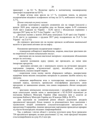 20
транспорті – на 0,1 %. Водночас проїзд в залізничному пасажирському
транспорті подорожчав на 8,0 %.
У сфері зв’язку ціни зросли на 1,7 %, головним чином, за рахунок
подорожчання місцевого телефонного зв’язку на 5,4 %, мобільного зв’язку – на
3,7 %.
Цінова ситуація на ринку палива
За даними моніторингу середніх споживчих цін на товари (послуги) у
жовтні 2018 року середня роздрібна ціна на бензин марки А-95 становила
33,02 грн/л (середня по Україні – 32,92 грн/л) і збільшилася порівняно з
груднем 2017 року на 16,3 % (по Україні – на 17,0 %).
Дизельне паливо у жовтні 2018 року коштувало 31,83 грн/л (по Україні –
31,38 грн/л) та порівняно з груднем 2017 року подорожчало на 21,4 % (по
Україні – на 21,6 %).
До стрімкого зростання цін на паливо призвело ослаблення національної
валюти та зростання світових цін на нафту.
Основними причинами подорожчання товарів є:
– підвищення собівартості виробництва, зокрема, внаслідок зростання цін
на енергоносії та інших комунальних послуг;
– зростання цін на пально-мастильні матеріали з відповідним збільшенням
витрат на логістику;
– валютні коливання курсу гривні, які призводять до зміни ціни
імпортних продуктів;
– зростання світових цін і зовнішнього попиту на вітчизняні продукти
харчування (зокрема, м’ясомолочної групи), нестабільна ситуація в
тваринництві, спалахи хвороб тварин;
– скорочення площ посіву овочів «борщового набору», використання
аграріями менш якісних посадкових матеріалів та дешевих засобів захисту від
гризунів;
– зниження виробництва яєць в господарствах населення в осінньо-
зимовий період, натомість промислові птахофабрики реалізують свою
продукцію за завищеними цінами, тим самим покривають збитки попередніх
місяців;
– зростання мінімальних оптово-відпускних і роздрібних цін на окремі
види алкогольних напоїв зміни в законодавстві з 02.10.2018 відповідно до
постанова Кабінету Міністрів України «Про внесення змін у додаток до
постанови Кабінету Міністрів України від 30 жовтня 2008 р. № 957».
Для залучення на споживчий ринок області додаткових ресурсів
продовольчої продукції, більш повного та різноманітного його насичення і
задоволення потреб споживачів сільськогосподарською продукцією та
продуктами її переробки, іншими продуктами харчування проводяться ярмарки
за участю безпосередніх місцевих товаровиробників.
Так, у районах і містах області з початку поточного року було проведено
758 продовольчі ярмарки, на яких реалізовано 3,2 тис. тонн продукції місцевих
сільгоспвиробників на суму 63,2 млн грн.
 