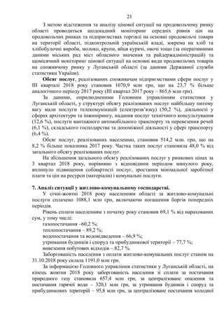 21
З метою відстеження та аналізу цінової ситуації на продовольчому ринку
області проводиться щодекадний моніторинг середніх рівнів цін на
продовольчих ринках та підприємствах торгівлі на основні продовольчі товари
на території області, підконтрольній українській владі, зокрема на хліб та
хлібобулочні вироби, молоко, крупи, яйця курячі, овочі тощо (за оперативними
даними міських рад міст обласного значення та райдержадміністрацій) та
щомісячний моніторинг цінової ситуації на основні види продовольчих товарів
на споживчому ринку у Луганській області (за даними Державної служби
статистики України).
Обсяг послуг, реалізованих споживачам підприємствами сфери послуг у
III кварталі 2018 року становив 1070,9 млн грн, що на 23,7 % більше
аналогічного періоду 2017 року (III квартал 2017 року – 865,6 млн грн).
За даними, оприлюдненими Головним управлінням статистики у
Луганській області, у структурі обсягу реалізованих послуг найбільшу питому
вагу мали послуги телекомунікацій (електрозв’язку) (50,2 %), діяльності у
сферах архітектури та інжинірингу, надання послуг технічного консультування
(12,6 %), послуги вантажного автомобільного транспорту та перевезення речей
(6,1 %), складського господарства та допоміжної діяльності у сфері транспорту
(6,4 %).
Обсяг послуг, реалізованих населенню, становив 514,2 млн. грн, що на
8,2 % більше показника 2017 року. Частка таких послуг становила 48,0 % від
загального обсягу реалізованих послуг.
На збільшення загального обсягу реалізованих послуг у ринкових цінах за
3 квартал 2018 року, порівняно з відповідним періодом минулого року,
вплинуло підвищення собівартості послуг, зростання мінімальної заробітної
плати та цін на ресурси (матеріали) і комунальні послуги.
7. Аналіз ситуації у житлово-комунальному господарстві.
У січні-жовтні 2018 року населенням області за житлово-комунальні
послуги сплачено 1088,1 млн грн, включаючи погашення боргів попередніх
періодів.
Рівень сплати населенням з початку року становив 69,1 % від нарахованих
сум, у тому числі:
газопостачання –60,2 %;
теплопостачання – 89,2 %;
водопостачання та водовідведення – 66,9 %;
утримання будинків і споруд та прибудинкової території – 77,7 %;
вивезення побутових відходів – 82,7 %.
Заборгованість населення з оплати житлово-комунальних послуг станом на
31.10.2018 року склала 1191,0 млн грн.
За інформацією Головного управління статистики у Луганській області, на
кінець жовтня 2018 року заборгованість населення зі сплати за постачання
природного газу становила 657,4 млн грн, за централізоване опалення та
постачання гарячої води – 320,1 млн грн, за утримання будинків і споруд та
прибудинкових територій – 95,8 млн грн, за централізоване постачання холодної
 