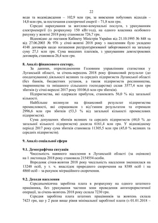 22
води та водовідведення – 102,9 млн грн, за вивезення побутових відходів –
14,8 млн грн, за постачання електричної енергії – 71,8 млн грн.
Середні нарахування за житлово-комунальні послуги, з урахуванням
електроенергії (із розрахунку 150 кВт·год), на одного власника особового
рахунку у жовтні 2018 року становили 726,7 грн.
Відповідно до постанов Кабінету Міністрів України від 21.10.1995 № 848 та
від 27.06.2003 № 976 у січні–жовтні 2018 року з населенням було укладено
4148 договорів щодо погашення реструктуризованої заборгованості на загальну
суму 27,1 млн грн. Сума внесених платежів, з урахуванням довгострокових
договорів, становила 26,4 млн грн.
8. Аналіз фінансового сектору.
За даними, оприлюдненими Головним управлінням статистики у
Луганській області, за січень-вересень 2018 року фінансовий результат (до
оподаткування) діяльності великих та середніх підприємств Луганської області
(без банків, бюджетних установ, а також підприємств рослинництва,
тваринництва та змішаного сільського господарства) склав 3577,4 млн грн
збитків (у січні-вересні 2017 року 10106,6 млн грн збитків).
Підприємства, які одержали прибуток, становлять 56,0 % від загальної
кількості.
Найбільше вплинули на фінансовий результат підприємства
промисловості, які спрацювали з від’ємним результатом та отримали
2996,6 млн грн збитків (53,3 % від загальної кількості промислових
підприємств).
Сума допущених збитків великих та середніх підприємств (44,0 % до
загальної кількості підприємств) досягла 6161,4 млн грн. У відповідному
періоді 2017 року сума збитків становила 11305,5 млн грн (45,0 % великих та
середніх підприємств).
9. Аналіз соціальної сфери
9.1. Демографічна ситуація
Чисельність наявного населення в Луганській області (за оцінкою)
на 1 листопада 2018 року становила 2154554 особи.
Впродовж січня-жовтня 2018 року чисельність населення зменшилася на
13248 осіб, у т. ч. внаслідок природного скорочення на 8388 осіб і на
4860 осіб – за рахунок міграційного скорочення.
9.2. Доходи населення
Середньомісячна заробітна плата в розрахунку на одного штатного
працівника, без урахування частини зони проведення антитерористичної
операції, за січень-жовтень 2018 року склала 7230 грн.
Середня заробітна плата штатних працівників за жовтень склала
7423 грн, що у 2 рази вище рівня мінімальної заробітної плати (з 01.01.2018 –
 