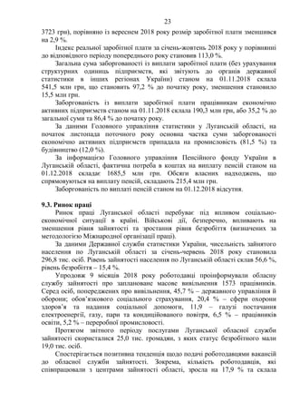 23
3723 грн), порівняно із вереснем 2018 року розмір заробітної плати зменшився
на 2,9 %.
Індекс реальної заробітної плати за січень-жовтень 2018 року у порівнянні
до відповідного періоду попереднього року становив 113,0 %.
Загальна сума заборгованості із виплати заробітної плати (без урахування
структурних одиниць підприємств, які звітують до органів державної
статистики в інших регіонах України) станом на 01.11.2018 склала
541,5 млн грн, що становить 97,2 % до початку року, зменшення становило
15,5 млн грн.
Заборгованість із виплати заробітної плати працівникам економічно
активних підприємств станом на 01.11.2018 склала 190,3 млн грн, або 35,2 % до
загальної суми та 86,4 % до початку року.
За даними Головного управління статистики у Луганській області, на
початок листопада поточного року основна частка суми заборгованості
економічно активних підприємств припадала на промисловість (81,5 %) та
будівництво (12,0 %).
За інформацією Головного управління Пенсійного фонду України в
Луганській області, фактична потреба в коштах на виплату пенсій станом на
01.12.2018 складає 1685,5 млн грн. Обсяги власних надходжень, що
спрямовуються на виплату пенсій, складають 215,4 млн грн.
Заборгованість по виплаті пенсій станом на 01.12.2018 відсутня.
9.3. Ринок праці
Ринок праці Луганської області перебуває під впливом соціально-
економічної ситуації в країні. Військові дії, безперечно, впливають на
зменшення рівня зайнятості та зростання рівня безробіття (визначених за
методологією Міжнародної організації праці).
За даними Державної служби статистики України, чисельність зайнятого
населення по Луганській області за січень-червень 2018 року становила
296,8 тис. осіб. Рівень зайнятості населення по Луганській області склав 56,6 %,
рівень безробіття – 15,4 %.
Упродовж 9 місяців 2018 року роботодавці проінформували обласну
службу зайнятості про заплановане масове вивільнення 1573 працівників.
Серед осіб, попереджених про вивільнення, 45,7 % – державного управління й
оборони; обов’язкового соціального страхування, 20,4 % – сфери охорони
здоров’я та надання соціальної допомоги, 11,9 – галузі постачання
електроенергії, газу, пари та кондиційованого повітря, 6,5 % – працівників
освіти, 5,2 % – переробної промисловості.
Протягом звітного періоду послугами Луганської обласної служби
зайнятості скористалися 25,0 тис. громадян, з яких статус безробітного мали
19,0 тис. осіб.
Спостерігається позитивна тенденція щодо подачі роботодавцями вакансій
до обласної служби зайнятості. Зокрема, кількість роботодавців, які
співпрацювали з центрами зайнятості області, зросла на 17,9 % та склала
 