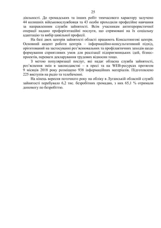25
діяльності. До громадських та інших робіт тимчасового характеру залучено
44 колишніх військовослужбовця та 43 особи проходили професійне навчання
за направленням служби зайнятості. Всім учасникам антитерористичної
операції надано профорієнтаційні послуги, що спрямовані на їх соціальну
адаптацію та вибір цивільної професії.
На базі двох центрів зайнятості області працюють Консалтингові центри.
Основний акцент роботи центрів – інформаційно-консультативний підхід,
орієнтований на застосуванні роз’яснювальних та профілактичних заходів щодо
формування сприятливих умов для реалізації підприємницьких ідей, бізнес-
проектів, переваги декларування трудових відносин тощо.
З метою популяризації послуг, які надає обласна служба зайнятості,
роз’яснення змін в законодавстві – в пресі та на WEB-ресурсах протягом
9 місяців 2018 року розміщено 938 інформаційних матеріалів. Підготовлено
225 виступів на радіо та телебаченні.
На кінець вересня поточного року на обліку в Луганській обласній службі
зайнятості перебувало 6,2 тис. безробітних громадян, з них 65,1 % отримали
допомогу по безробіттю.
 