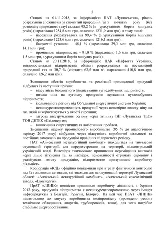 5
Станом на 01.11.2018, за інформацією ПАТ «Луганськгаз», рівень
розрахунків споживачів за спожитий природний газ з початку року (без
розподілу природного газу) складає 98,2 % (з урахуванням боргів минулих
років) (нараховано 1254,8 млн грн, сплачено 1231,9 млн грн), в тому числі:
– населення розрахувалося на 99,4 % (з урахуванням боргів минулих
років) (нараховано 1223,6 млн грн, сплачено 1216,1 млн грн);
– бюджетні установи – 48,1 % (нараховано 29,3 млн грн, сплачено
14,1 млн грн);
– промислові підприємства – 91,0 % (нараховано 1,6 млн грн, сплачено
1,5 млн грн, з урахуванням боргів минулих років).
Станом на 20.11.2018, за інформацією НАК «Нафтогаз України»,
теплопостачальні підприємства області розрахувалися за поставлений
природний газ на 30,7 % (спожито 62,5 млн м3
, нараховано 410,8 млн грн,
сплачено 126,2 млн грн).
Зменшення обсягів виробництва та реалізації промислової продукції
відбулося із наступних причин:
– відсутність бюджетного фінансування вугледобувних підприємств;
– низька ціна на вугільну продукцію державних вугледобувних
підприємств;
– ізольованість регіону від Об’єднаної енергетичної системи України;
– неконкурентоспроможність продукції через непомірно високу ціну на
газ, який використовується у якості сировини;
– загроза знеструмлення регіону через зупинку ВП «Луганська ТЕС»
ТОВ ДЕТЕК «Східенерго»;
– виникнення енергетичних та логістичних проблем.
Зменшення індексу промислового виробництва (85 % до аналогічного
періоду 2017 року) відбулося через відсутність виробничої діяльності та
постійних замовлень на продукцію провідних підприємств регіону.
ПАТ «Алчевський металургійний комбінат» знаходиться на тимчасово
окупованій території, але перереєстровано на території, підконтрольній
українській владі. Внаслідок тимчасового припинення переміщення вантажів
через лінію зіткнення та, як наслідок, неможливості отримати сировину і
реалізувати готову продукцію, підприємство призупинило виробничу
діяльність.
Корпорація «ІСД» офіційно повідомили про втрату фактичного контролю
над їх головними активами, які знаходяться на окупованій території Луганської
області: «Алчевський металургійний комбінат», «Алчевський коксохімічний
завод», «Екоенергія».
ПрАТ «ЛИНІК» повністю припинило виробничу діяльність з березня
2012 року, продукція підприємства є неконкурентоспроможною через імпорт
нафтопродуктів з Болгарії, Румунії, Білорусі. На цей час ПрАТ «ЛИНІК»
підготовлено до запуску виробництва поліпропілену (проведено ремонт
технічного обладнання, апаратів, трубопроводів, тощо), для чого потрібне
стабільне енергопостачання.
 