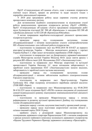 6
ПрАТ «Сєвєродонецьке об’єднання «Азот», одне з основних підприємств
хімічної галузі області, працює не ритмічно та надає послуги тільки з
переробки давальницької сировини.
У 2018 році продовжено роботу щодо сприяння сталому розвитку
промислового комплексу регіону.
Для встановлення надійного електропостачання та відновлення сталої
роботи вищезазначених провідних підприємств регіону (ПрАТ «ЛИНІК»,
ПрАТ «Сєвєродонецьке об’єднання «Азот») продовжено координацію робіт
щодо будівництва підстанції ПС 500 кВ «Кремінська» із заходами ПЛ 500 кВ
«Донбаська-Донська» та ПЛ 220 кВ «Кремінська-Ювілейна».
З метою покращання виробничо-господарської діяльності промислових
підприємств регіону:
- проведено нараду під головуванням заступника голови
облдержадміністрації з питання налагодження сталого електрозабезпечення
ПП «Хімпостачальник» для стабільної роботи підприємства;
- підготовлено та направлено лист від 09.02.2018 № 6/8-827 до першого
віце-прем’єр-міністра України – Міністра економічного розвитку і торгівлі
України Кубіва С.І. «Про захист вітчизняних виробників» (ТОВ «Зоря»);
- підготовлено та направлено лист до Департаменту державної виконавчої
служби Міністерства юстиції України Моісеєву Ю.О. щодо зняття арешту з
рахунків ВП «Шахта імені Д.Ф. Мельникова» ПАТ «Лисичанськвугілля»;
- підготовлено та направлено лист Міністру енергетики та вугільної
промисловості України Насалику І.С. щодо погашення заборгованості із
заробітної плати працівникам ПАТ «Лисичанськвугілля» (кошти виділено,
заборгованість із заробітної плати частково виплачена);
- проведено нараду під головуванням заступника голови
облдержадміністрації з питання забезпечення надійного електропостачання
Гірського енерговузлу;
- підготовлено та направлено лист Прем’єр-міністру України
Гройсману В.Б. «Про підтримку вітчизняного виробника сірчаної кислоти»
(ТОВ НВП «Зоря»);
- підготовлено та направлено лист Мінекономрозвитку від 05.06.2018
№ 6/10-3231 щодо підтримки ПрАТ «РКТК» шляхом скасування дії спеціальної
санкції-індивідуального режиму ліцензування зовнішньоекономічної діяльності
підприємства;
- підготовлено та проведено Міжрегіональну нараду з питань
реформування та розвитку вугільної промисловості Донбасу під головуванням
голови облдержадміністрації;
- проведено нараду з питань залучення інвестицій у промисловий сектор;
- проведено нараду щодо підготовки енергетичної системи області в
осінньо-зимовий період 2018/19 року;
- прийнято участь у розширеній нараді Мінекономрозвитку під
головуванням державного секретаря Перевезенцева О.Ю. з питання повернення
з оренди цілісного майнового комплексу колишнього державного підприємства
«Ордена Трудового Червоного Прапору державного склозаводу «Пролетарій»;
 