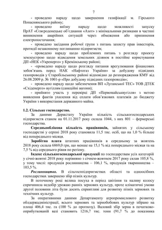 7
- проведено нараду щодо завершення газифікації м. Гірського
Попаснянського району;
- проведено виїзну нараду щодо можливості запуску
ПрАТ «Сєвєродонецьке об’єднання «Азот» з мінімальними ризиками в частині
виникнення аварійних ситуацій через обмеження або припинення
електропостачання;
- проведено засідання робочої групи з питань захисту прав інвесторів,
протидії незаконному поглинанню підприємств;
- проведено нараду щодо проблемних питань з розгляду проекту
землеустрою щодо відведення земельних ділянок в постійне користування
ДП «НЕК «Укренерго» у Кремінському районі;
- -проведено нараду щодо розгляду питання врегулювання фінансових
зобов’язань перед НАК «Нафтогаз України» за добудову підвідних
газопроводів у Старобільському районі відповідно до розпорядження КМУ від
26.08.2009 р. № 1001-р «Про добудову підвідних газопроводів»;
- проведено нараду щодо забезпечення ВП «Луганської ТЕС» ТОВ ДТЕК
«Східенерго» вугіллям (санкційні вагони);
- прийнято участь у перевірці ДП «Первомайськвугілля» з метою
виявлення фактів ухилення від сплати обов’язкових платежів до бюджету
України з використання державного майна.
1.2. Сільське господарство.
За даними Держстату України кількість сільськогосподарських
підприємств станом на 01.11.2017 року склала 1044, з них 801 – фермерські
господарства.
Середньооблікова кількість працівників, зайнятих у сільському
господарстві у серпні 2018 року становила 11,5 тис. осіб, що на 1,0 % більше
від попереднього місяця.
Заробітна плата штатних працівників в середньому за жовтень
2018 року склала 6869,0 грн, що менше на 15,1 % від попереднього місяця та на
7,5 % від середнього рівня по регіону.
Індекс сільськогосподарської продукції по господарствам усіх категорій
у січні-жовтні 2018 року порівняно з січнем-жовтнем 2017 року склав 105,8 %,
у тому числі: продукція рослинництва – 106,1 %, продукція тваринництва –
103,5 %.
Рослинництво. В сільгосппідприємствах області та одноосібних
господарствах завершено збір пізніх культур.
В поточному році велика посуха в період цвітіння та наливу колосу
спричинила недобір урожаю ранніх зернових культур, проте кліматичні умови
другої половини літа були досить сприятливі для розвитку пізніх зернових та
технічних культур.
За оперативними даними Департаменту агропромислового розвитку
облдержадміністрації, всього зернових та зернобобових культур зібрано на
площі 406,4 тис. га (100 % до прогнозу). Валовий збір зерна в початково-
оприбуткованій вазі становить 1216,7 тис. тонн (91,7 % до показника
 