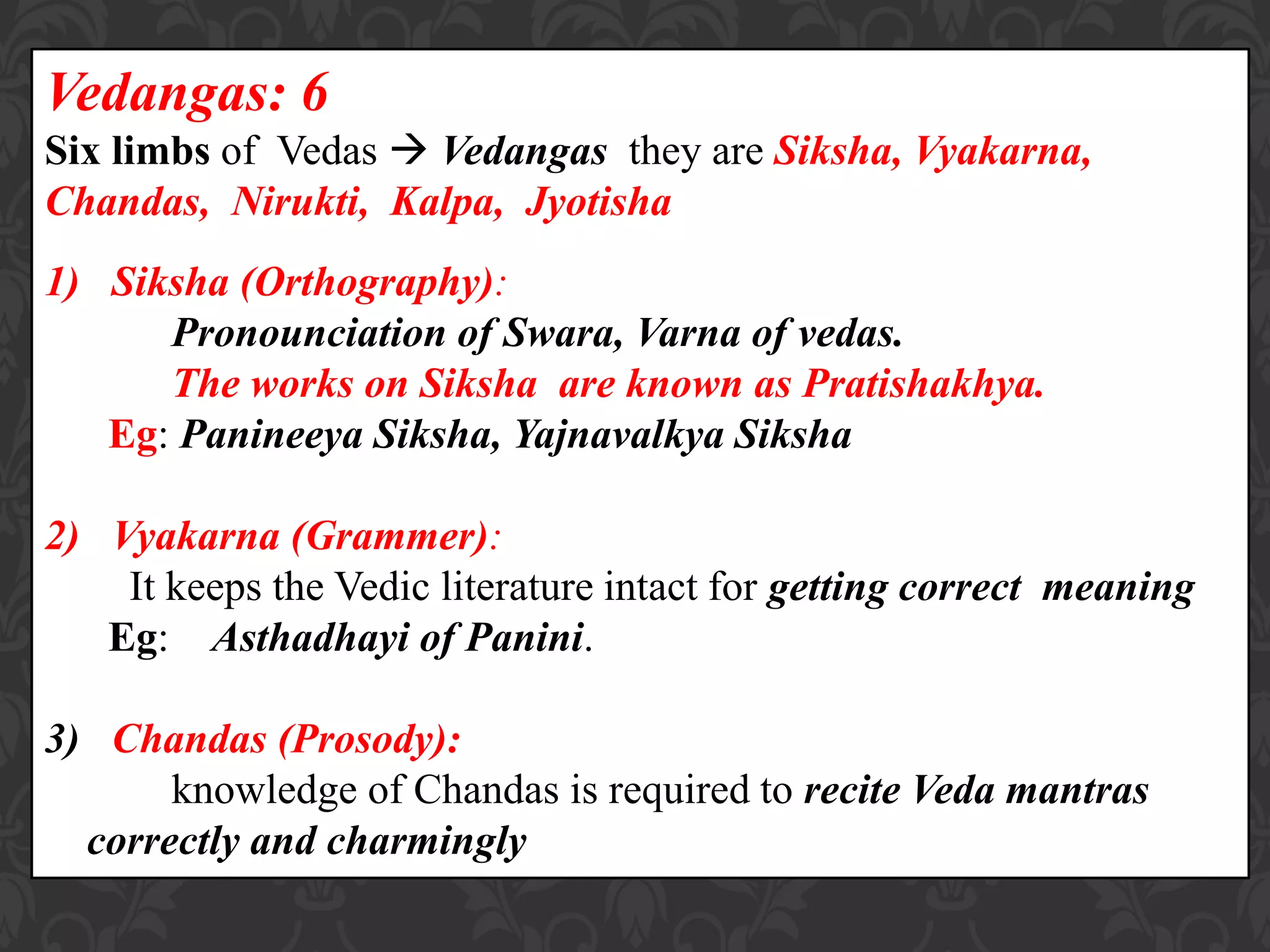 Vedangas: 6
Six limbs of Vedas  Vedangas they are Siksha, Vyakarna,
Chandas, Nirukti, Kalpa, Jyotisha
1) Siksha (Orthography):
Pronounciation of Swara, Varna of vedas.
The works on Siksha are known as Pratishakhya.
Eg: Panineeya Siksha, Yajnavalkya Siksha
2) Vyakarna (Grammer):
It keeps the Vedic literature intact for getting correct meaning
Eg: Asthadhayi of Panini.
3) Chandas (Prosody):
knowledge of Chandas is required to recite Veda mantras
correctly and charmingly
 