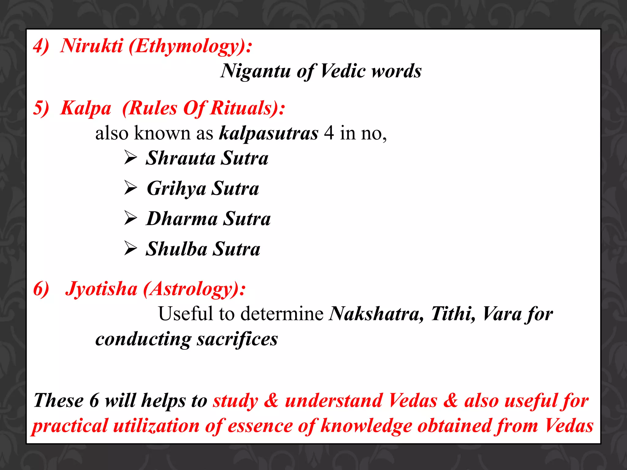 4) Nirukti (Ethymology):
Nigantu of Vedic words
5) Kalpa (Rules Of Rituals):
also known as kalpasutras 4 in no,
 Shrauta Sutra
 Grihya Sutra
 Dharma Sutra
 Shulba Sutra
6) Jyotisha (Astrology):
Useful to determine Nakshatra, Tithi, Vara for
conducting sacrifices
These 6 will helps to study & understand Vedas & also useful for
practical utilization of essence of knowledge obtained from Vedas
 