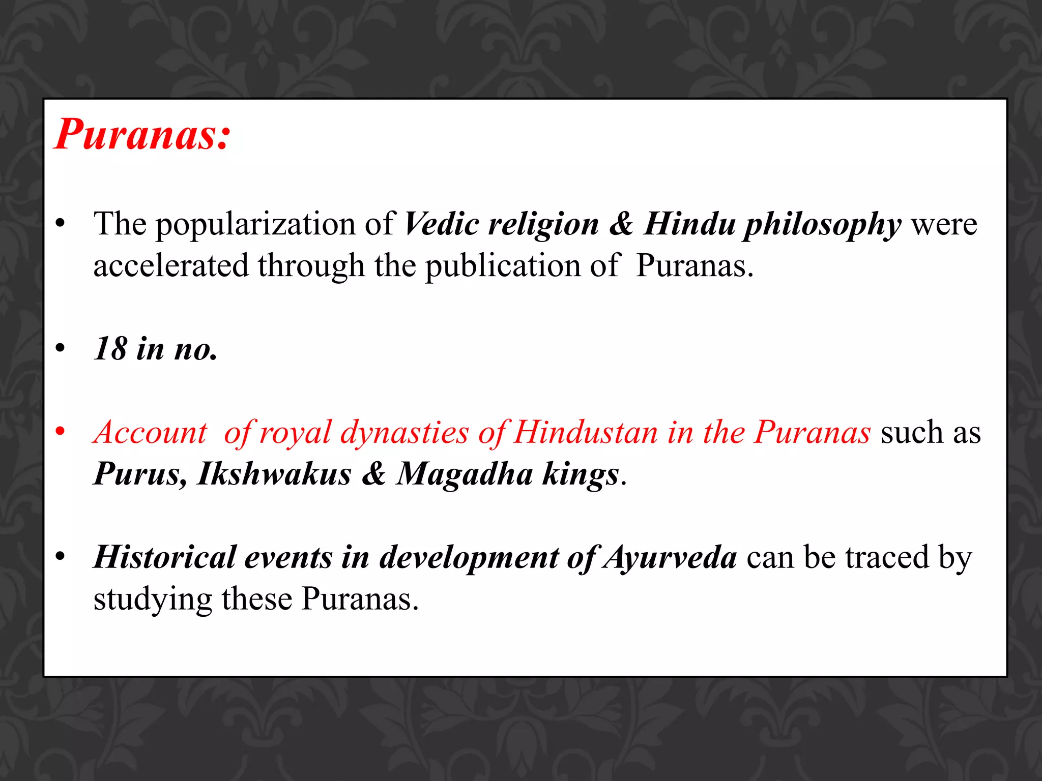 Puranas:
• The popularization of Vedic religion & Hindu philosophy were
accelerated through the publication of Puranas.
• 18 in no.
• Account of royal dynasties of Hindustan in the Puranas such as
Purus, Ikshwakus & Magadha kings.
• Historical events in development of Ayurveda can be traced by
studying these Puranas.
 