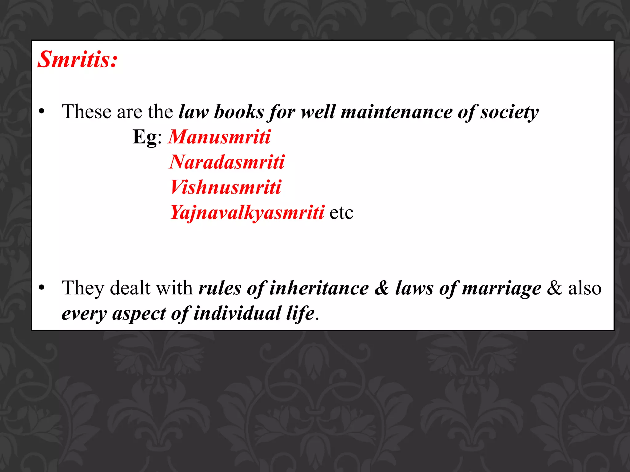 Smritis:
• These are the law books for well maintenance of society
Eg: Manusmriti
Naradasmriti
Vishnusmriti
Yajnavalkyasmriti etc
• They dealt with rules of inheritance & laws of marriage & also
every aspect of individual life.
 