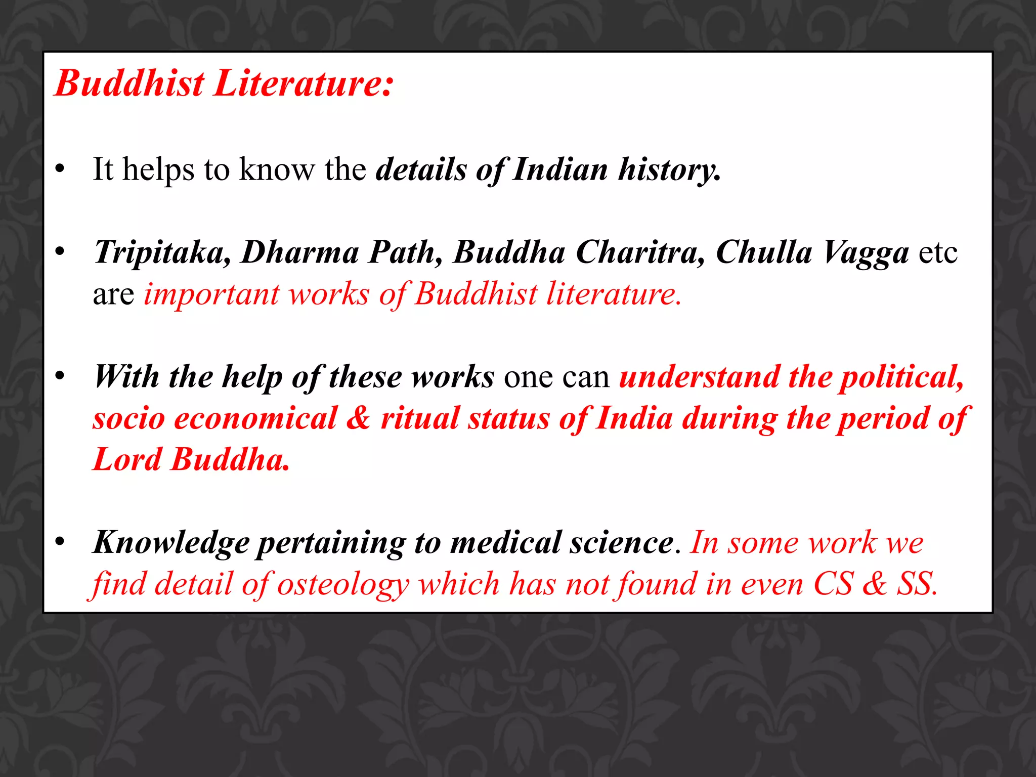Buddhist Literature:
• It helps to know the details of Indian history.
• Tripitaka, Dharma Path, Buddha Charitra, Chulla Vagga etc
are important works of Buddhist literature.
• With the help of these works one can understand the political,
socio economical & ritual status of India during the period of
Lord Buddha.
• Knowledge pertaining to medical science. In some work we
find detail of osteology which has not found in even CS & SS.
 