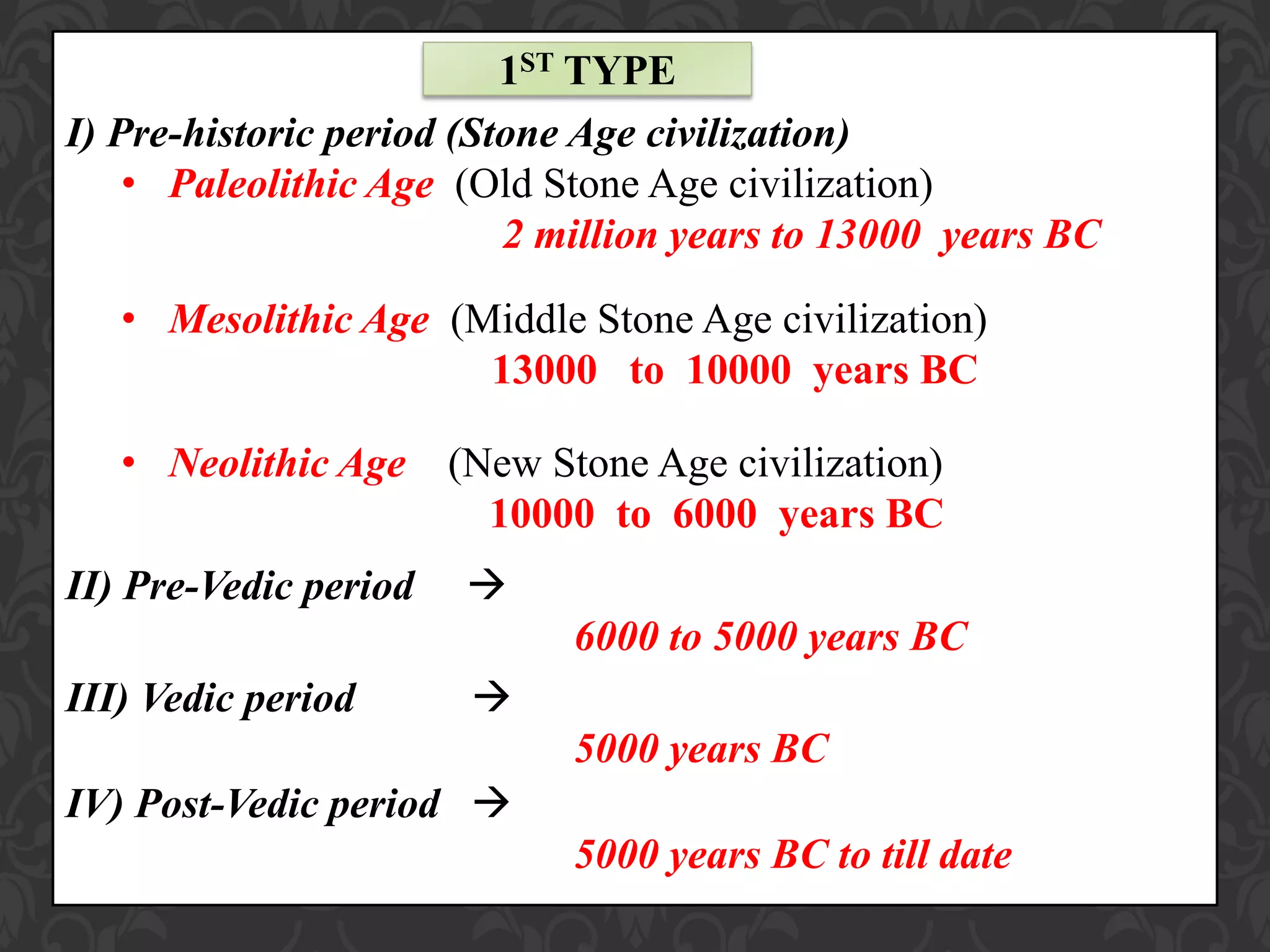I) Pre-historic period (Stone Age civilization)
• Paleolithic Age (Old Stone Age civilization)
2 million years to 13000 years BC
• Mesolithic Age (Middle Stone Age civilization)
13000 to 10000 years BC
• Neolithic Age (New Stone Age civilization)
10000 to 6000 years BC
II) Pre-Vedic period 
6000 to 5000 years BC
III) Vedic period 
5000 years BC
IV) Post-Vedic period 
5000 years BC to till date
1ST TYPE
 