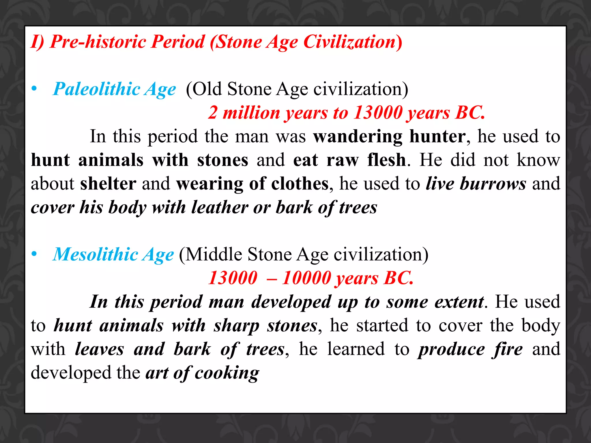 I) Pre-historic Period (Stone Age Civilization)
• Paleolithic Age (Old Stone Age civilization)
2 million years to 13000 years BC.
In this period the man was wandering hunter, he used to
hunt animals with stones and eat raw flesh. He did not know
about shelter and wearing of clothes, he used to live burrows and
cover his body with leather or bark of trees
• Mesolithic Age (Middle Stone Age civilization)
13000 – 10000 years BC.
In this period man developed up to some extent. He used
to hunt animals with sharp stones, he started to cover the body
with leaves and bark of trees, he learned to produce fire and
developed the art of cooking
 