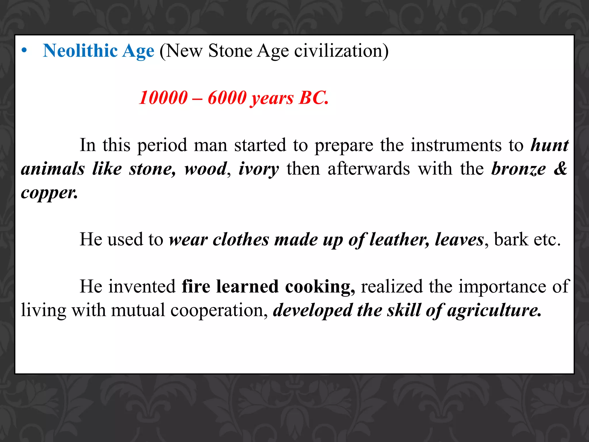 • Neolithic Age (New Stone Age civilization)
10000 – 6000 years BC.
In this period man started to prepare the instruments to hunt
animals like stone, wood, ivory then afterwards with the bronze &
copper.
He used to wear clothes made up of leather, leaves, bark etc.
He invented fire learned cooking, realized the importance of
living with mutual cooperation, developed the skill of agriculture.
 